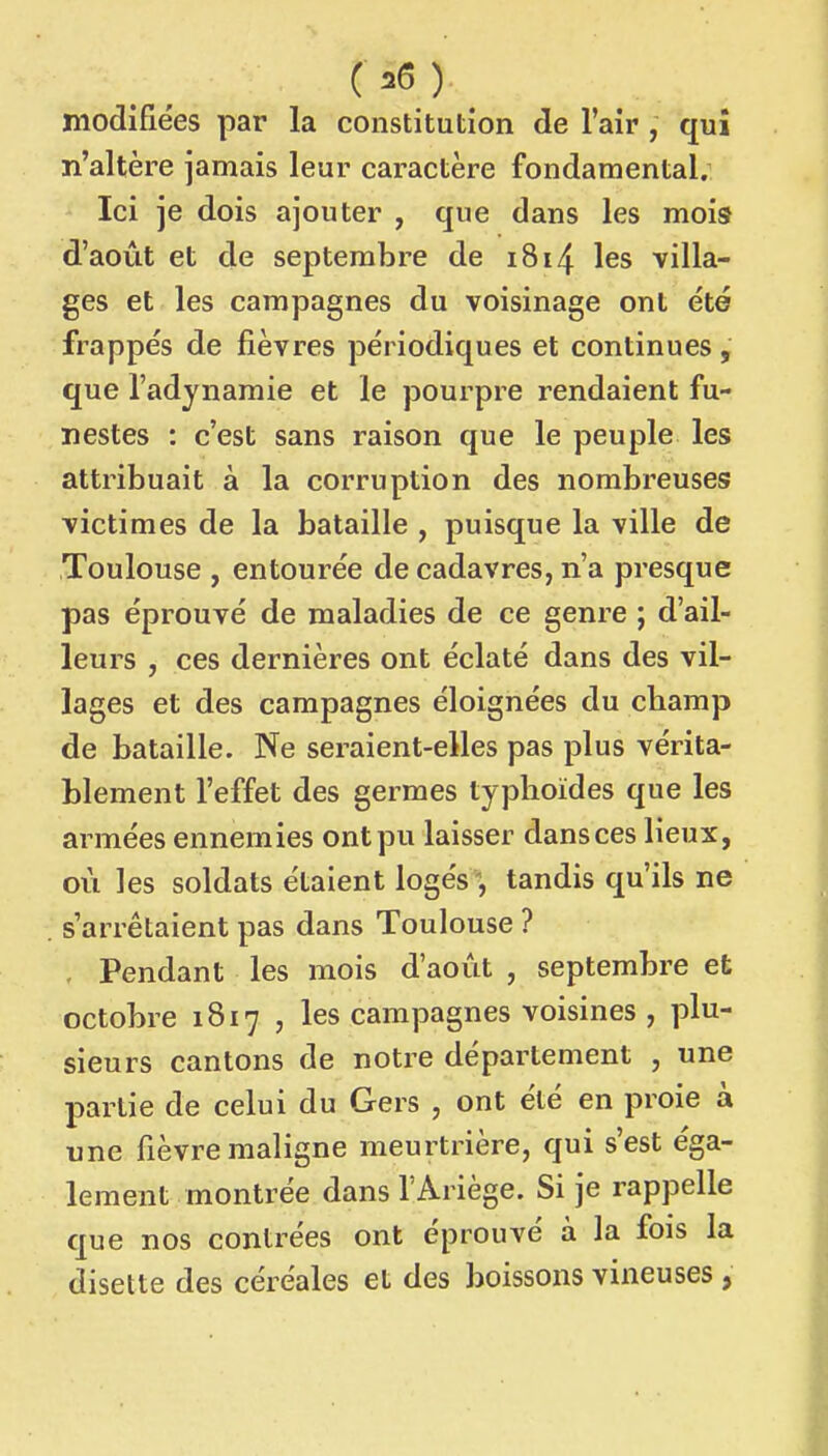 ( î6 ) modifiées par la constitution de l'air , qui n'altère jamais leur caractère fondamental. Ici je dois ajouter , que dans les mois d'août et de septembre de i8i4 les villa- ges et les campagnes du voisinage ont été frappés de fièvres périodiques et continues, que l'adynamie et le pourpre rendaient fu- nestes : c'est sans raison que le peuple les attribuait à la corruption des nombreuses victimes de la bataille , puisque la ville de Toulouse , entourée de cadavres, n'a presque pas éprouvé de maladies de ce genre ; d'ail- leurs , ces dernières ont éclaté dans des vil- lages et des campagnes éloignées du cbamp de bataille. Ne seraient-elles pas plus vérita- blement l'effet des germes typhoïdes que les armées ennemies ont pu laisser dans ces lieux, où les soldats étaient logés ', tandis qu'ils ne s'arrêtaient pas dans Toulouse ? . Pendant les mois d'août , septembre et octobre 1817 , les campagnes voisines , plu- sieurs cantons de notre département , une partie de celui du Gers , ont été en proie à une fièvre maligne meurtrière, qui s'est éga- lement montrée dans l'Ariège. Si je rappelle que nos contrées ont éprouvé à la fois la disette des céréales et des boissons vineuses ,