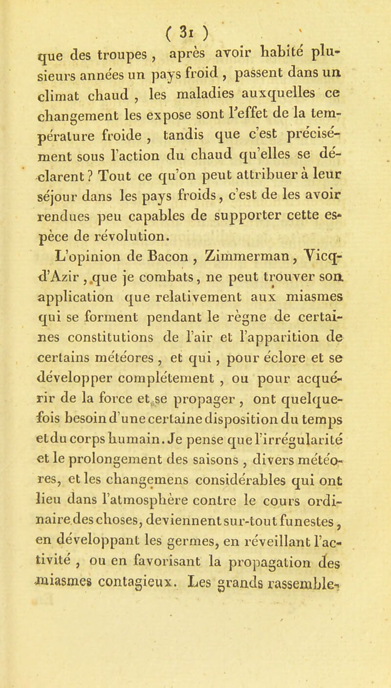 que des troupes , après avoir habité plu- sieurs anne'es un pays froid , passent dans un climat chaud , les maladies auxquelles ce changement les expose sont l'effet de la tem- pérature froide , tandis que c'est précisée ment sous l'action du chaud qu'elles se dé- clarent? Tout ce qu'on peut attribuera leur séjour dans les pays froids, c'est de les avoir rendues peu capables de supporter cette es- pèce de révolution. L'opinion de Bacon , Zimmerman, Yicq- d'Azir j.que je combats, ne peut trouver soa application que relativement aux miasmes qui se forment pendant le règne de certai- nes constitutions de l'air et l'apparition de certains météores , et qui, pour éclore et se développer complètement , ou pour acqué- rir de la force et„se propager , ont quelque- fois besoin d'une certaine disposition du temps etdu corps humain. Je pense que l'irrégularité et le prolongement des saisons , divers météo- res, et les changemens considérables qui ont lieu dans l'atmosphère contre le cours ordi- naire.des choses, deviennent sur-tout funestes, en développant les germes, en réveillant l'ac- tivité , ou en favorisant la propagation des Juiasmes contagieux. Les grands rassemble-.