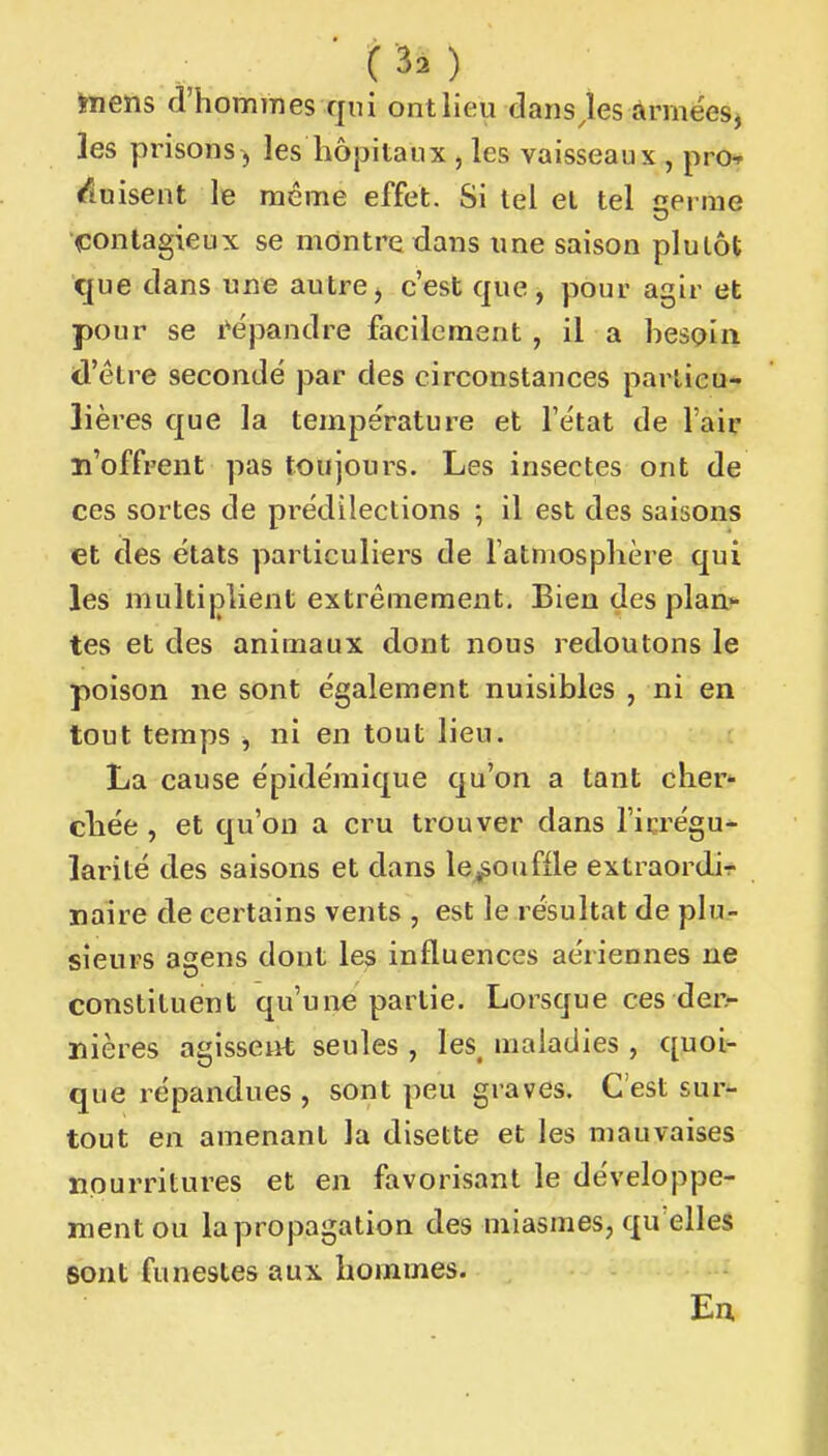 ïnens d'hommes qui ont lieu dansjes ârmées, les pi'isons^ les hôpitaux , les vaisseaux , pro^ <fiuisent le même effet. Si tel el tel «erme ^contagieux se montre dans une saison plutôt que dans une autre^ c'est que, pour agir et pour se l'épandre facilement, il a hesçin d'être seconde par des circonstances particu- lières que la température et l'état de l'air n'offrent pas toujours. Les insectes ont de ces sortes de prédilections ; il est des saisons et des états particuliers de l'atmosphère qui les multiplient extrêmement. Bien des planâ- tes et des animaux dont nous redoutons le poison ne sont également nuisibles , ni en tout temps ^ ni en tout lieu. La cause épidémique qu'on a tant cher- chée , et qu'on a cru trouver dans l'irrégu- larité des saisons et dans le^oufile extraordir naire de certains vents , est le résultat de plu- sieurs agens dont les influences aériennes ne constituent qu'une partie. Lorsque ces derr- nières agisseiit seules , les, maladies , quoi- que répandues , sont peu graves. C'est sur- tout en amenant la disette et les mauvaises ïipurritures et en favorisant le développe- ment ou lapropagation des miasmes, qu elles sont funestes aux hommes. Eu