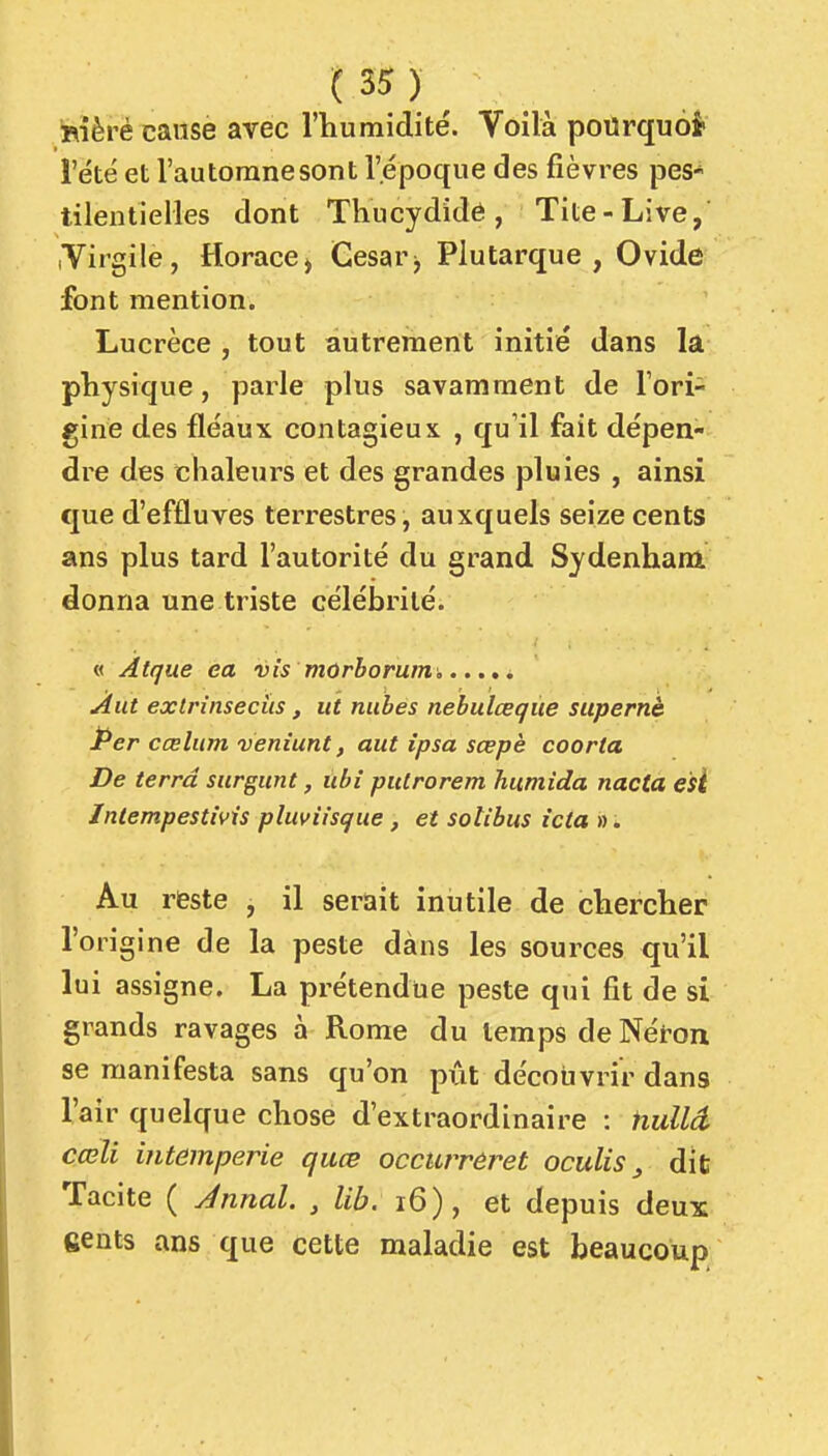 (3^ ) ^ ^Kièré cause avec l'humidité. Voilà pourquoi l'été et l'autoranesont l'époque des fièvres peS tilentielles dont Thucydide, Tite-Live, Virgile, Horace> Gesar^ Plutarque , Ovide font mention. Lucrèce , tout autrement initié dans la physique, parle plus savamment de l'ori- gine des fléaux contagieux , qu'il fait dépen- dre des chaleurs et des grandes pluies , ainsi que d'effluves terrestres, auxquels seize cents ans plus tard l'autorité du grand Sydenham donna une triste célébrité. « Atque ea vis mûrhorum Aut extrinsecùs, ut nubes nebulœqùe supernè Per cœlum veniunt, aut îpsa sœpè coorta De terra surgunt, ubi pulrorem humida nacta e'sl Inlempestms pluviisque, et sotibus icia ». Au reste , il serait inutile de chercher l'origine de la peste dàns les sources qu'il lui assigne. La prétendue peste qui fit de si grands ravages à Rome du temps de Néron se manifesta sans qu'on pût découvrir dans l'air quelque chose d'extraordinaire : HuUâ cœli intempérie quœ occurreret oculis ^ dit Tacite ( Jnnal. , lib. i6), et depuis deux eents ans que cette maladie est beaucoup