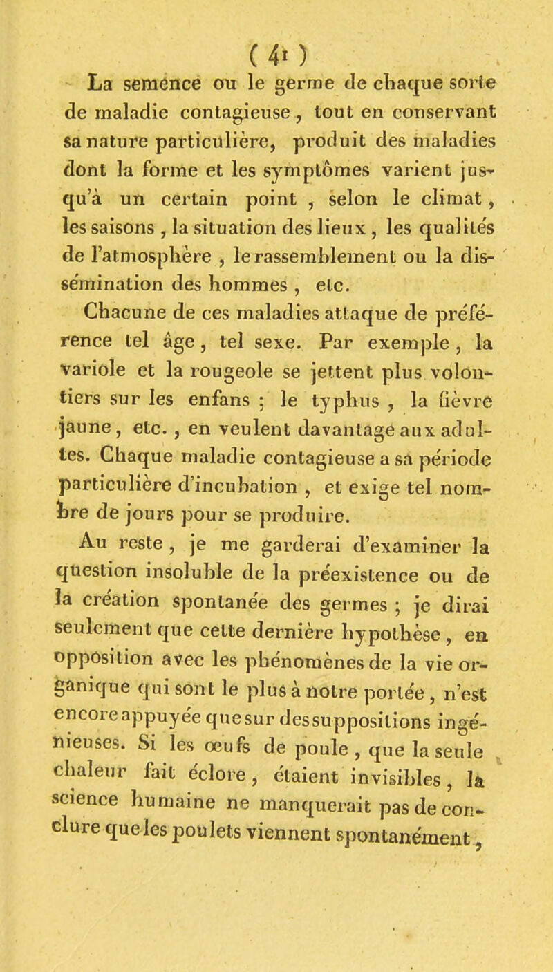 (40 La semence ou le germe de chaque sorte de maladie contagieuse, tout en conservant sa nature particulière, produit des maladies dont la forme et les symptômes varient jus' qu a un certain point , selon le climat, les saisons , la situation des lieux, les qualités de l'atmosphère , le rassemblement ou la di&- ' sèmination des hommes , etc. Chacune de ces maladies attaque de préfé- rence tel âge, tel sexe. Par exemple , la variole et la rougeole se jettent plus volon- tiers sur les enfans ; le typhus , la fièvre jaune, etc. , en veulent davantage aux adul- tes. Chaque maladie contagieuse a sa pe'riode particulière d'incubation , et exige tel nom- bre de jours pour se produire. Au reste , je me garderai d'examiner la question insoluble de la préexistence ou de la création spontanée des germes ; je dirai seulement que cette dernière hypothèse , ea opposition avec les phénomènes de la vie or- ganique qui sont le plus à notre portée, n'est encore appuyée qtiesur dessuppositions ingé- nieuses. Si les œufs de poule , que la seule . chaleur fait éclore, étaient invisibles, k ^ science humaine ne manquerait pas de con- clure queles poulets viennent spontanément,