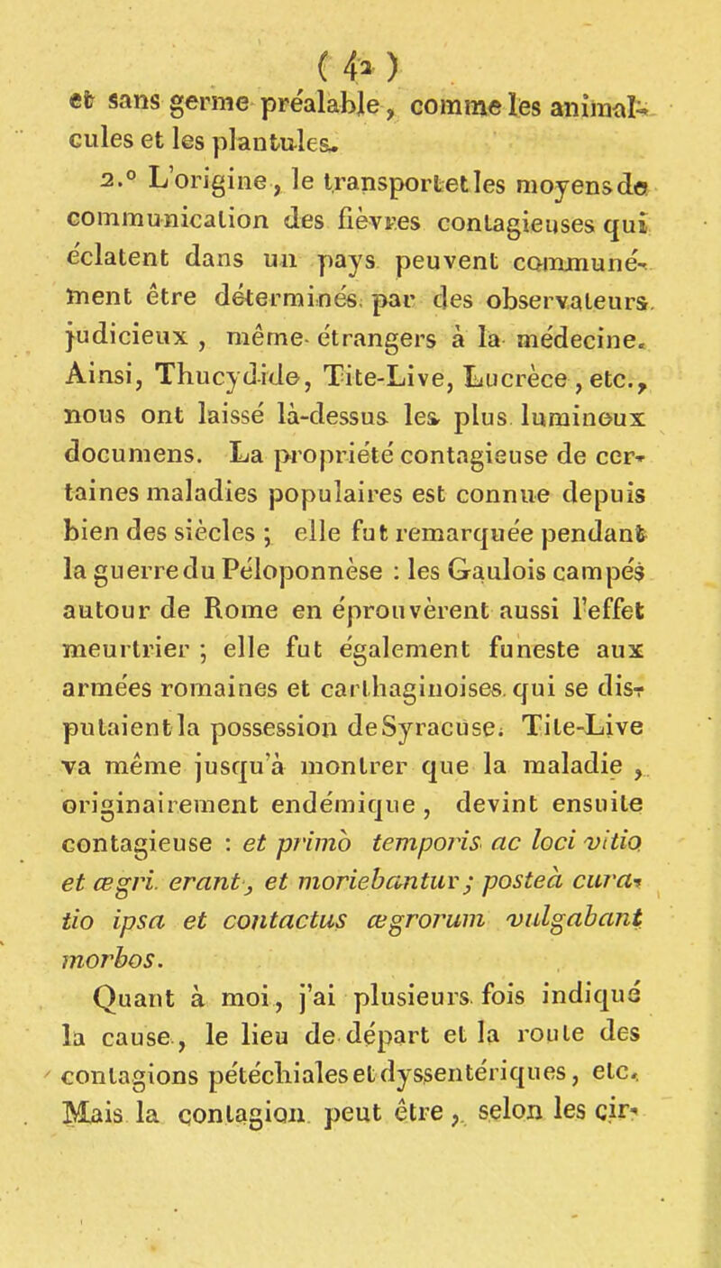 ( 4^ ) efr sans germe préalable, comme les animal^ cilles et les planfcules- 2.0 L'origine, le Iransportetles nioyensdo communication des fièvres contagieuses qui éclatent dans un yiays peuvent commune^ ïTient être déterminés paiv des observateurs, judicieux , même- étrangers à là médecine. Ainsi, Thucydide, Tite-Live, liucrèce,etc., nous ont laissé là-dessus les- plus lumineux documens. La propriété contagieuse de cer* taines maladies populaires est connue depuis bien des siècles ; elle fut remarquée pendant la guerre du Péloponnèse : les Gaulois campés autour de Rome en éprouvèrent aussi l'effet meurtrier ; elle fut également funeste aux armées romaines et carthaginoises, qui se disr putaientla possession deSyracùsC; Tite-Live va même jusqu'à montrer que la maladie , originairement endémique , devint ensuite contagieuse : et primo temporiS' ac loci vitip et œgri. erant, et moriebantuv; posteà curar tio ipsa et contactas œgrorum vidgabant morbos. Quant à moi , j'ai plusieurs fois indiqué la cause, le lieu de départ et la roule des ' contagions pétéchialesetdyssentériques, etc.. Mais la çonlagioii peut être selon les cir?