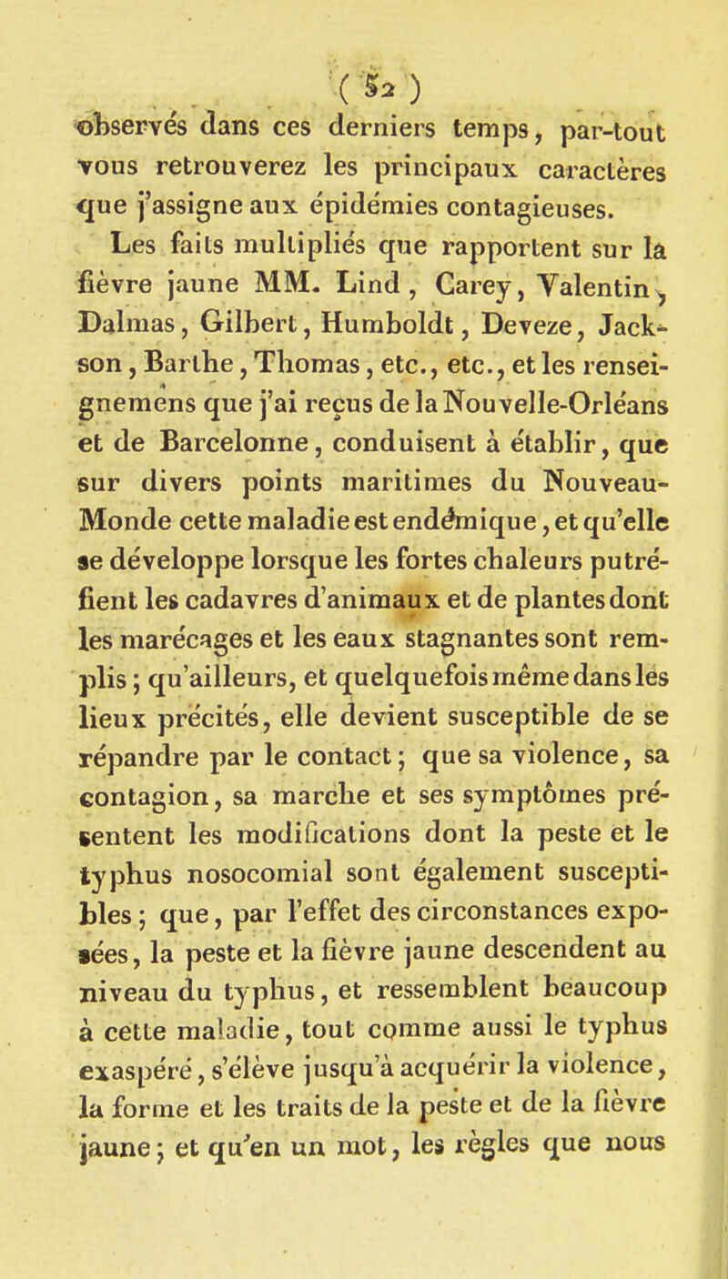 observés dans ces derniers temps, par-tout vous retrouverez les principaux caractères <[ue j'assigne aux épidémies contagieuses. Les faits multipliés que rapportent sur la lièvre jaune MM. Lind , Carey, Valentin ^ Dalmas, Gilbert, Huraboldt, Deveze, Jack^ son, Barthe, Thomas, etc., etc., et les rensei- gnemens que j'ai reçus de la Nouvelle-Orléans et de Barcelonne, conduisent à établir, que sur divers points maritimes du Nouveau- Monde cette maladie est endémique, et qu'elle se développe lorsque les fortes chaleurs putré- fient les cadavres d'animaux et de plantes dont les marécages et les eaux stagnantes sont rem- plis ; qu'ailleurs, et quelquefois même dans les lieux précités, elle devient susceptible de se répandre par le contact ; que sa violence, sa contagion, sa marche et ses symptômes pré- sentent les modifications dont la peste et le typhus nosocomial sont également suscepti- bles ; que, par l'effet des circonstances expo- fées, la peste et la fièvre jaune descendent au niveau du typhus, et ressemblent beaucoup à cette maladie, tout comme aussi le typhus exaspéré, s'élève jusqu'à acquérir la violence, la forme et les traits de la peste et de la fièvre jaune j et qu'en un mot, les règles que nous