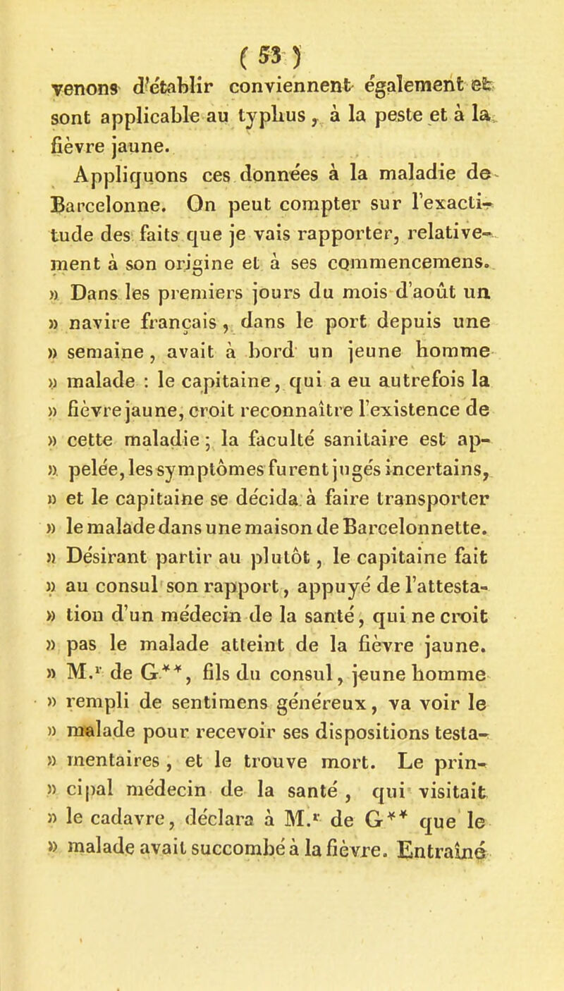 (55) venons d'établir conviennent également et sont applicable au typhus , à la peste et à la^ fièvre jaune. Appliquons ces données à la maladie de l^arcelonne. Gn peut compter sur l'exacti- tude des faits que je vais rapporter, relative- ment à son origine et à ses cQmmencemens. » Dans les premiers jours du mois d'août un » navire français, dans le port depuis une » semaine, avait à bord un jeune homme >) malade : le capitaine, qui a eu autrefois la » fièvre jaune, croit reconnaître l'existence de » cette maladie 5 la faculté sanitaire est ap- ». pelée, les sym ptômes fu rent ju gés incertains, » et le capitaine se décida, à faire transporter » le malade dans une maison de Barcelonnette. }) Désirant partir au plutôt, le capitaine fait M au consul son rapport, appuyé de l'attesta-- » tiou d'un médecin de la santé, qui ne croit » pas le malade atteint de la fièvre jaune. » M.'' de G**, fils du consul, jeune homme » rempli de sentimens généreux, va voir le » malade pour recevoir ses dispositions testa-; » mentaires , et le trouve mort. Le prin-^ » cipal médecin de la santé , qui visitait » le cadavre, déclara à M.» de G** que le » malade avait succombé à la fièvre. Entraîné