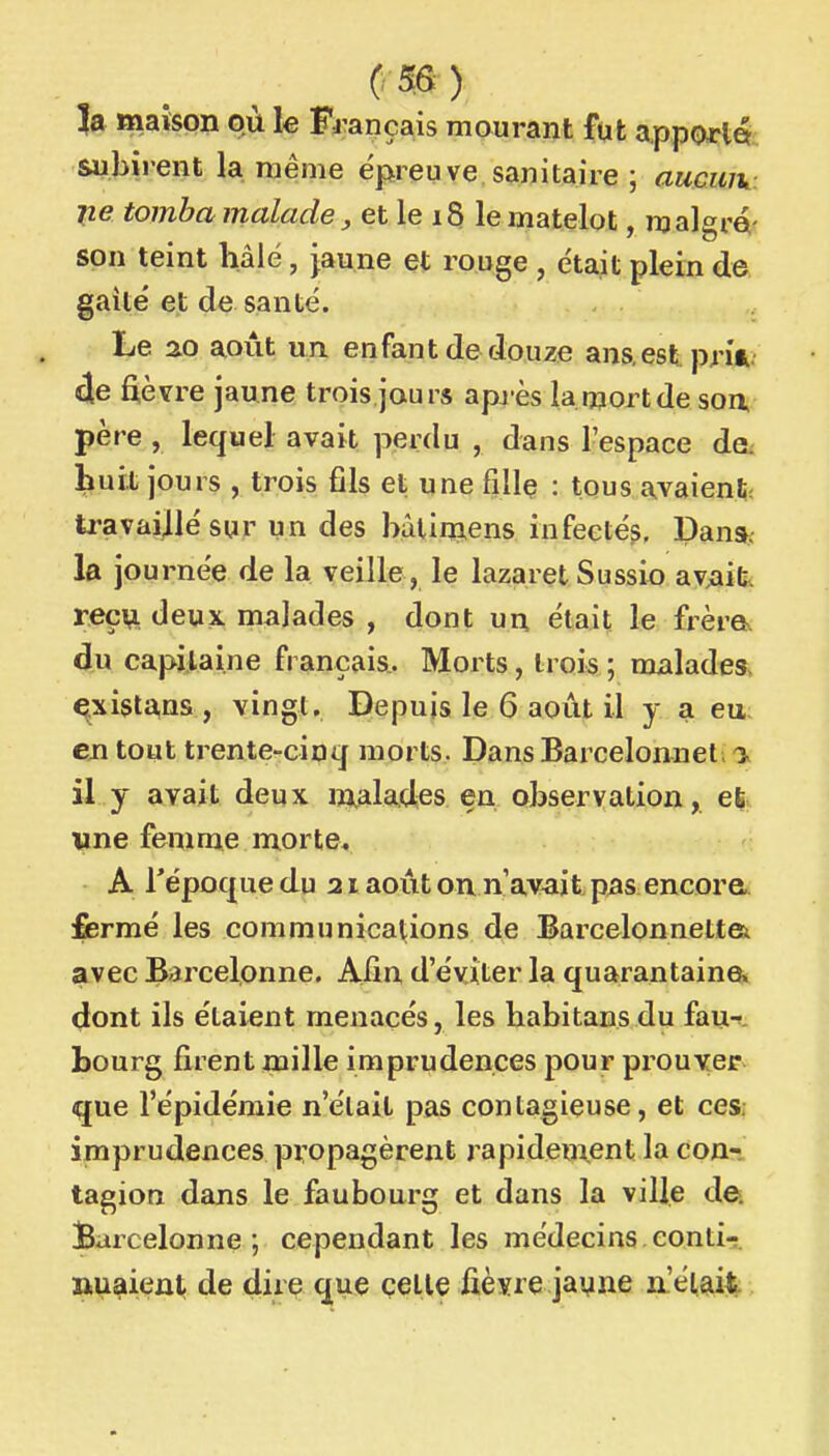 3a maïson où le Fr ançais mourant fut apporld subii-ent la même épreuve sanitaire ; aucuiv lie tomba malade, et le 18 le matelot, malgré- son teint hâié, jaune et rouge , était plein de gaîlé et de santé. Le 20 août un enfant de douze ans.est prir 4e fièvre jaune trois jours après lainortde soa père , lequel avait perdu , dans l'espace de. huit jours , trois fils et une fille : tous avaient; travaillé sur un des bàlimiens infeeté?, Dana^ la journée de la veille, le lazaret Sussix) av;ailiv r.eç\i deux, malades , dont un était le frèra du capilai.ne français. Morts, trois ; malades, qxista,nsi , vingt. Depuis le 6 août il y a eu en tout trente-cinq morts. DansBarcelonneli'i. il y avait deux «malades en observation,. wne femme morte. A Tépoque du 21 août on n av^it pas encore,, fermé les communications de Barcelonnettsi avec Barcelonne. Afin d'éviter la quarantaine» dont ils étaient menacés, les habitans du fau-». bourg firent mille imprudences pour prouver que l'épidémie n'était pas contagieuse, et ces, imprudences propagèrent rapidem.ent la con-, tagion dans le faubourg et dans la ville de, jBarcelonne ; cependant les médecins conti- nuaient de dire que çelle fièvre jaune n'était