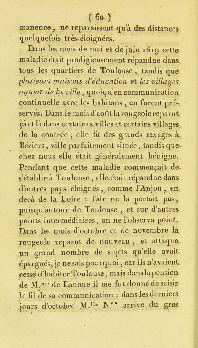 (6a) »i an en ce, ne reparaissent qu'à des distances quelquefois Irès-éloignées. Dans les mois de mai et de juiji 1819 cetl^ maladie était prodigieusement répandue dans, tous les. quartiers de Toulouse , tandis que ■plusieurs maisons d'éducation et les 'villages autour' de la -viZ/e ^ quoiqu'en coramunicalion continuelle qiveç les liabilans , en furent preV servés. Dans le mois d'aoùtlgi rougeole reparut, çà et là dans certaines villes et certains villages, de la contrée ; elle fit des grands ravages à Béziers, ville parfailement située, tandis que^ chez nous elle était généralement bénigne» ï*endant que celte maladie commençait de- s'établir à Toulouse, elle était répandue dans d'autres pays éloignés , comme l'Anjou , en^ deçà de la Loire : l'air ne la portait pas puisqu'autour de Toulouse , et sur d'autres, points intermédiaires, on ne l'observa point. I)ans les mois d'octobre et de novembre la rougeole reparut d& nouveau , et attaqua. ,un grand nombre de sujets qu'elle avait, épargnés, je ne sais pourquoi, car ils n'avaient cessé d'habiterToulouse; mais dans la pension de M.^^ de L^noue il me fut donné de saisir le fil de sa communication : dans les derniers jours d'octobre M.* N** arrive du gros.