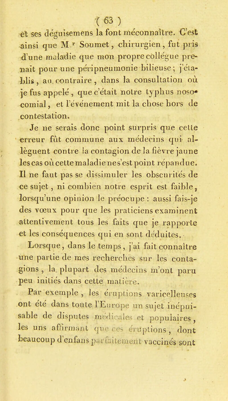 él ses deiïuisemens la font méconnaître. C'est ainsi qne M Soumet, chirurgien, fut jiris d'une maladie que mon propre collègue pre- nait pour une péripneuraonie bilieuse ; j'éia- Llis , an. contraire , clans la consultation où je fus appelé, que c'était notre typhus noso* comial, et l'événement mit la chose hors Je contestation. Je ne serais donc point surpris que cette erreur fût commune aux médecins qui al- lèguent contre la contagion de la fièvre jaune les cas où cette ma 1 adi e n e s'est poin t ré pa n d u e. Il ne faut pas se dissimuler les obscurités de ce sujet, ni combien notre esprit est faible, lorsqu'une opinion le préocupe : aussi fais-je des vœux pour que les praticiens examinent attentivement tous les faits que je rapporte et les conséquences qui en sont déduites. Lorsque, dans le temps, j'ai fait connaître une partie de mes recherches sur les conta- gions , la plupart des médecins m'ont paru peu initiés dans cette matière. Par exemple , les éruptions varicelleuses ont été dans toute l'Europe un sujet inépui- sable de disputes médicales et populaires, les uns affirmant que ces éruptions, dont beaucoup d'enfans parfaitement vaccinés sont