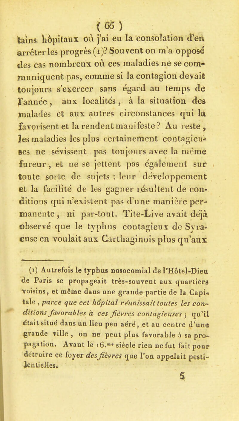 (6S ) feaîns ïiôpîtaux où j'ai eu la consolation d'eii arrêter les progrès (i)? Souvent on ma oppose des cas nombreux où ces maladies ne se cora* muniquent pas, comme si la contagion devait toujoui-s s'exercer sans égard au temps de l'année , aUx localités , à la situation des malades et aux autres circonstances qui la favorisent et la rendent manifeste? Au reste , les maladies les plus rertainenient contagieu- ses ne sévissent pas toujours avec la même fureur , et ne se jettent pas également sur ftoute sorte de sujets : leur développement et la facilité dé les gagner résultent de con- ditions qui n'existent pas d'une manière per- manente , ni par-tout. Tite-Live avait déjà observé que le typhus contagieux de Syra- cuse en voulait aux Carthaginois plus qu'aux (i) Autrefois le typhus nosocomîal de l'Hôlel-Diett cle Paris se propageait très-souvent aux quartiers ■Voisins, et même dans une graude partie de la Capi* taie , parce que cet hôpital réunissait toutes les con^ ditions favorables à ces fièvres contagieuses ; qu'il était situé dans un lieu peu aéré, et au centre d'une grande ville , on ne peut plus favorable à sa pro- pagation. Avant le 16.— siècle rien ne fut fait pour détruire ce fojer desfièvres que l'on appelait pesti- lentielles.^