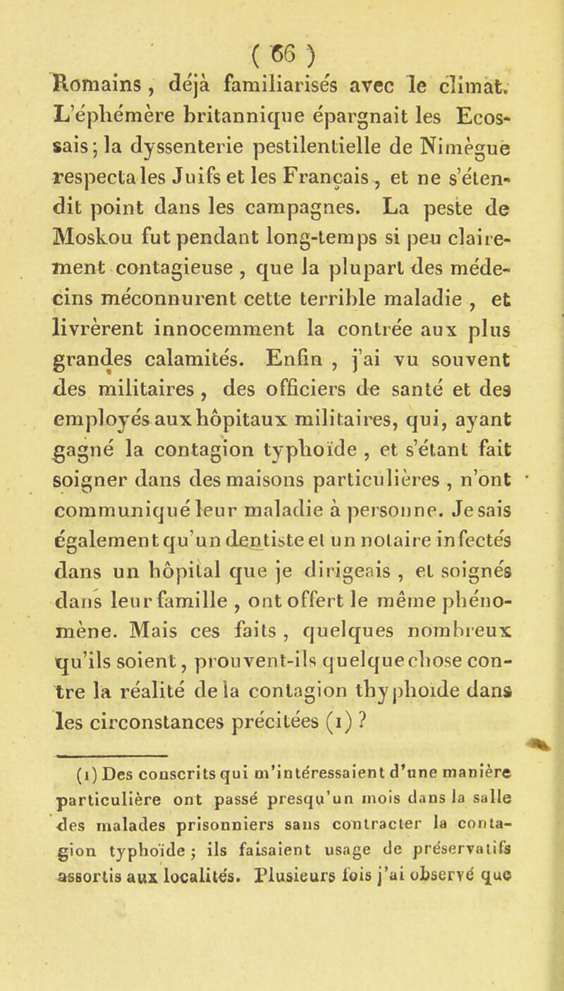 Romains , déjà familiarises avec le climat. L'éphémère britannique épargnait les Ecos- sais; la dyssenterie pestilentielle de Nimèguè respecta les Juifs et les Français , et ne s'éten- dit point dans les campagnes. La peste de Moskou fut pendant long-temps si peu claire- ment contagieuse , que la plupart des méde- cins méconnurent cette terrible maladie , et livrèrent innocemment la contrée aux plus grandes calamités. Enfin , j'ai vu souvent des militaires , des officiers de santé et des employés aux hôpitaux militaires, qui, ayant gagné la contagion typhoïde , et s'étant fait soigner dans des maisons particulières , n'ont communiqué leur maladie à personne. Je sais également qu'un dentiste el un notaire infectés dans un bôpital que je dirigeais , et soignés dans leur famille , ont offert le même phéno- mène. Mais ces faits , quelques nombreux qu'ils soient, prouvent-ils quelque chose con- tre la réalité delà contagion thyphoide dans les circonstances précitées (i) ? (i) Des conscrits qui m'intéressaient d'une manière particulière ont passé presqu'un mois dans la salle ■des malades prisonniers sans contracter la conta- gion typhoïde j ils faisaient usage de préservatifs assortis aux localités. Plusieurs lois j'ai observé quo