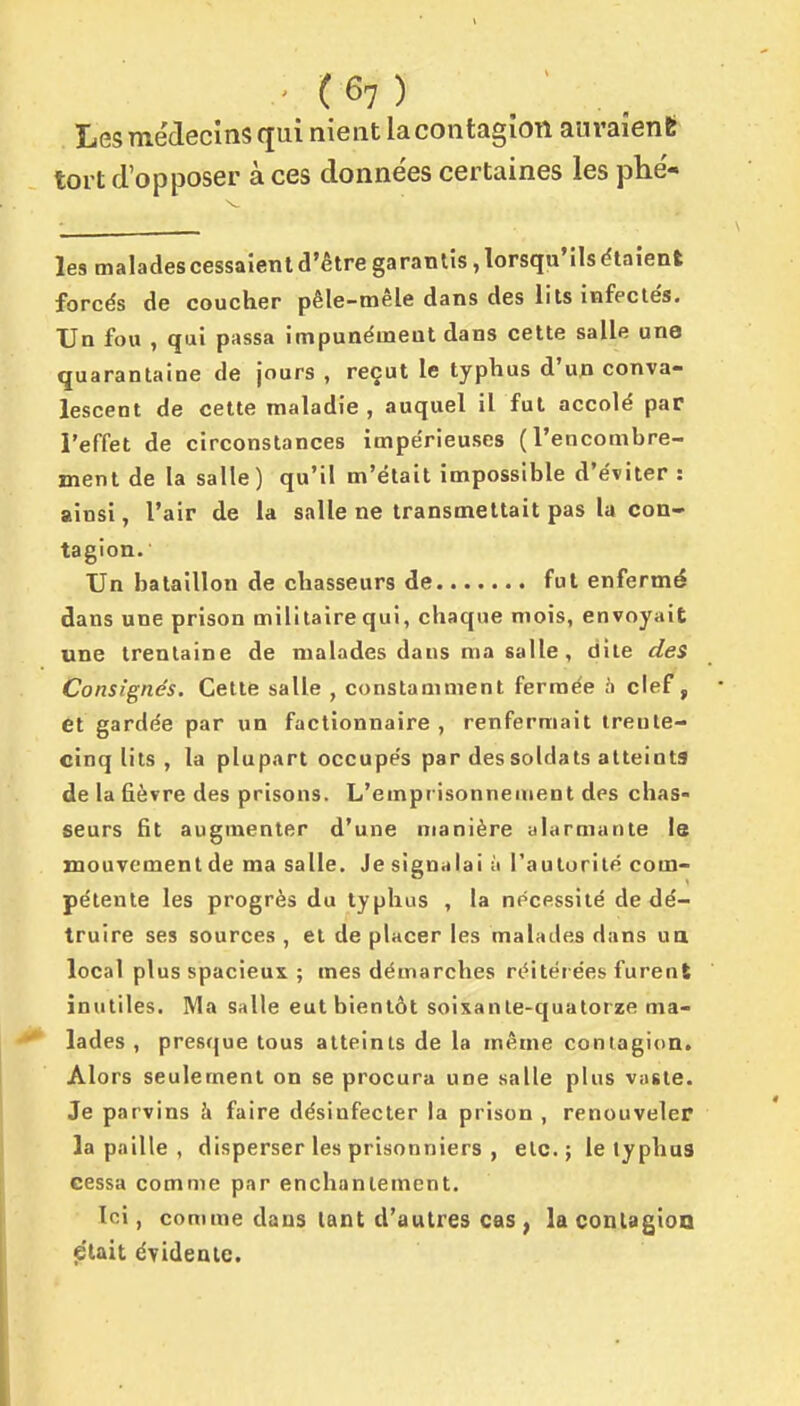 Les médecins qui nient la contagion auraient tort d'opposer à ces données certaines les phé- les malades cessaîent d'être garantis, lorsqu'ils étaient forcés de coucher pêle-mêle dans des lits infeclés. Un fou , qui passa impunément dans cette salle une quarantaine de jours , reçut le typhus d'un conva- lescent de cette maladie, auquel il fut accolé par l'effet de circonstances impérieuses (l'encombre- ment de la salle) qu'il m'était impossible d'éviter : ainsi, l'air de la salle ne transmettait pas la con- tagion. Un bataillon de chasseurs de fut enfermé dans une prison militaire qui, chaque mois, envoyait une trentaine de malades dans ma salle , dite des Consignés. Cette salle , constamment fermée n clef, et gardée par un factionnaire , renfermait ireute- cinq lits , la plupart occupés par des soldats atteints de la fièvre des prisons. L'emprisonnement des chas- seurs fit augmenter d'une manière alarmante Is mouvement de ma salle. Je signalai ù l'autorité com- pétente les progrès du typhus , la nécessité de dé- truire ses sources , et de placer les malades dans ua local plus spacieux ; mes démarches réitérées furent inutiles. Ma salle eut bientôt soixante-quatorze ma- ^ lades , presque tous atteints de la même contagion. Alors seulement on se procura une salle plus vaste. Je parvins à faire désinfecter la prison , renouveler la paille , disperser les prisonniers , etc.; le typhus cessa comme par enchantement. Ici, comme dans tant d'autres cas , la contagion p'iait évidente.