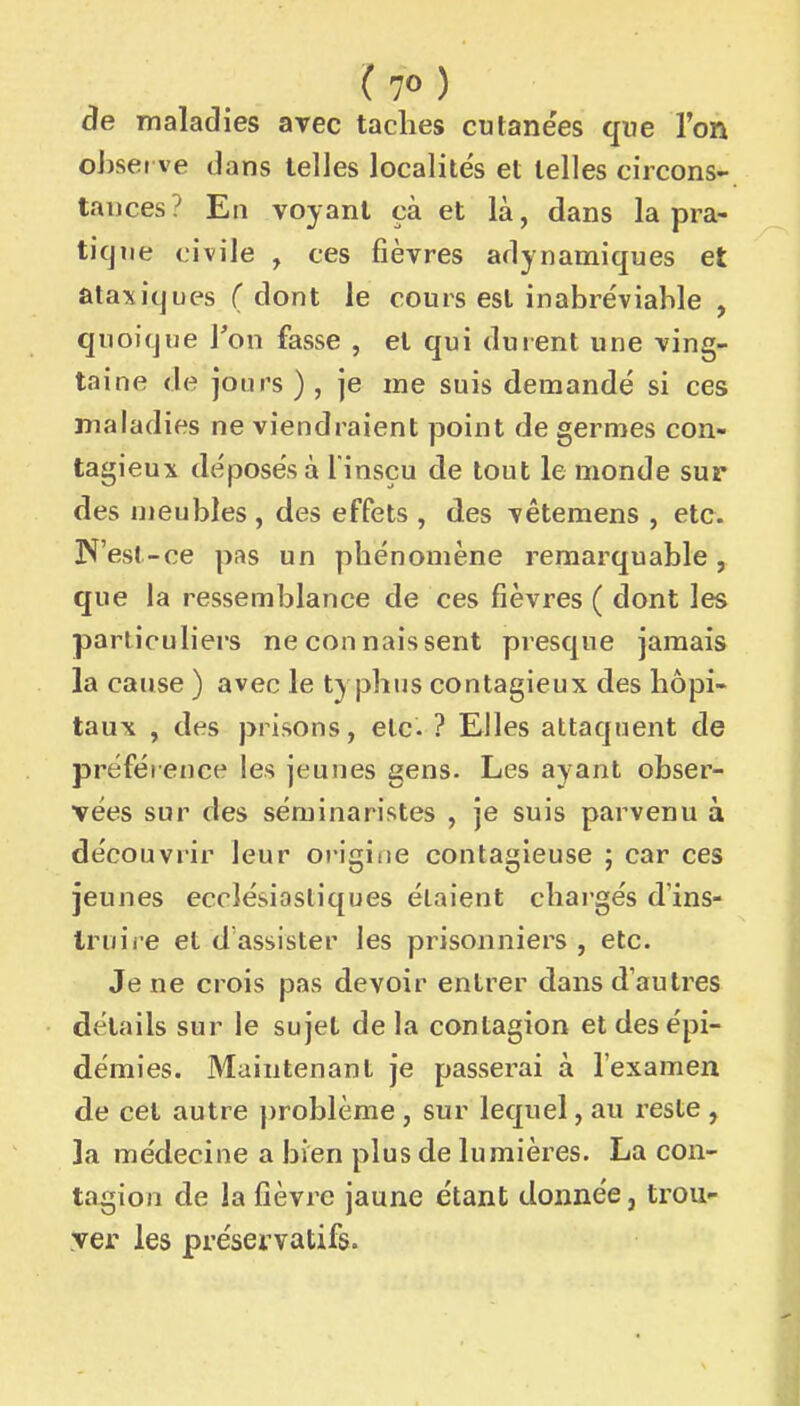 (7°) de maladies avec taclies cutane'es que ron observe dans telles localités et telles circons- tances? En voyant çà et là, dans la pra- tique civile , ces fièvres adynamiques et ataviques ( dont le cours est inabréviable , quoique Ton fasse , et qui durent une ving- taine de jours ) , je me suis demandé si ces maladies ne viendraient point de germes con- tagieux déposés à l insçu de tout le monde sur des meubles , des effets , des vêtemens , etc. N'est-ce pas un pbénomène remarquable, que la ressemblance de ces fièvres ( dont les particuliers ne connaissent presque jamais la cause ) avec le ty pbns contagieux des hôpi- taux , des prisons, etc. ? Elles attaquent de préférence les jeunes gens. Les ayant obser- vées sur des séminaristes , je suis parvenu à découvrir leur origine contagieuse ; car ces jeunes ecclésiastiques étaient chai gés d'ins- Iruii'e et d assister les prisonniers , etc. Je ne crois pas devoir entrer dans d'autres détails sur le sujet de la contagion et des épi- démies. Maintenant je passerai à l'examen de cet autre problème, sur lequel, au reste, la médecine a bien plus de lumières. La con- tagion de la fièvre jaune étant donnée, trou yer les préservatifs.