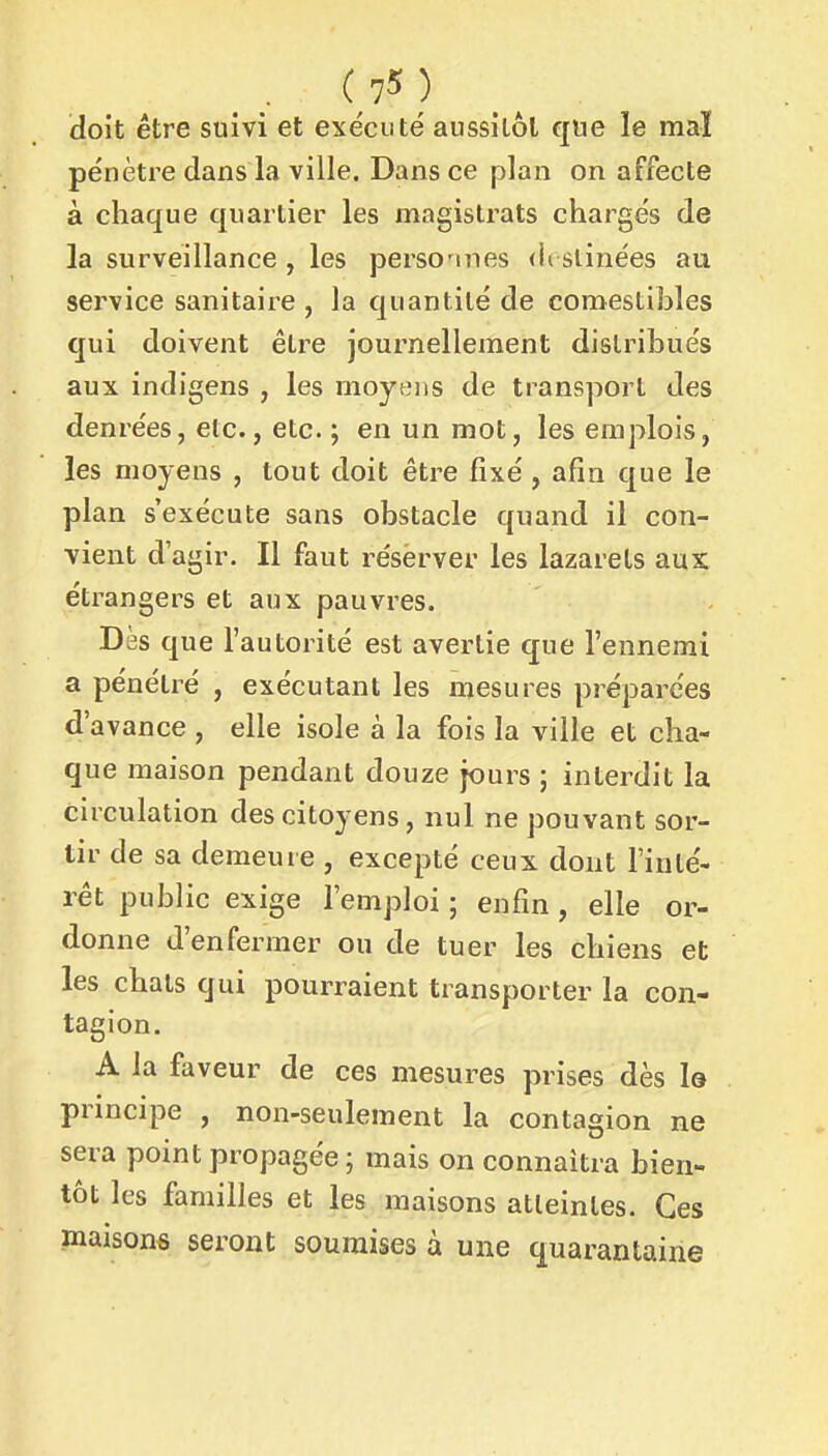 doit être suivi et exécuté aussilôl que le mal pénètre dans la ville. Dans ce plan on affecte à chaque quartier les magistrats chargés de la surveillance , les perso'ines <ii slinées au service sanitaire , la quantité de comesliJjles qui doivent être journellement distribués aux indigens , les moyens de transport des denrées, etc., etc. ; en un mot, les emplois, les moyens , tout doit être fixé , afin que le plan s'exécute sans obstacle quand il con- vient d'agir. Il faut réserver les lazarets aux étrangers et aux pauvres. Dès que l'autorité est avertie que l'ennemi a pénétx^é , exécutant les mesures préparées d'avance , elle isole à la fois la ville et cha- que maison pendant douze jours ; interdit la circulation des citoyens, nul ne pouvant sor- tir de sa demeure , excepté ceux dont l'inté- rêt public exige l'emploi ; enfin, elle or- donne d'enfermer ou de tuer les chiens et les chats qui pourraient transporter la con- tagion. A la faveur de ces mesures prises dès la principe , non-seulement la contagion ne sera point propagée ; mais on connaîtra bien- tôt les familles et les maisons atteintes. Ces maisons seront soumises à une quarantaine