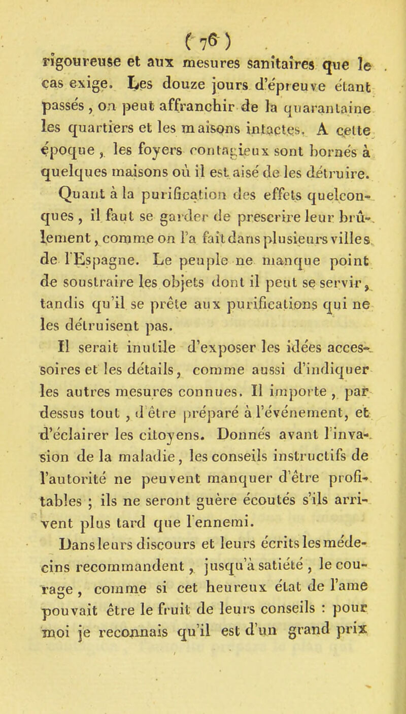 rigoureuse et aux mesures sanitaires que le cas exige. Les douze jours d'épreuve étant passés , on peut affranchir de la quarantaine les quartiers et les maisons intactes. A cette époque , les foyers rontat^ieux sont bornés à quelques maisons où il est aisé de les détruire. Quant à la purification des effets quelcon- ques , il faut se garder de prescrire leur bru-, lement, comme on l'a faildansplusijsurs villes de l'Espagne. Le peuple ne manque point de soustraire les objets dont il peut se servir, tandis qu'il se prête aux purifications qui ne les détruisent pas. Il serait inutile d'exposer les idées accès-, soires et les détails, comme aussi d'indiquer les autres mesures connues. Il importe , par dessus tout , d être préparé à l'événement, eb d'éclairer les citoyens. Donnés avant 1 inva- sion de la maladie, les conseils instructifs de l'autorité ne peuvent manquer d'être profi- tables ; ils ne seront guère écoutés s'ils arri- vent plus tard que l'ennemi. Dansleurs discours et leurs écrits les méde- cins recommandent, jusqu'à satiété , le cou- rase , comme si cet heureux état de l'ame pouvait être le fruit de leurs conseils : pour moi je recojinais qu'il est d'un grand prix