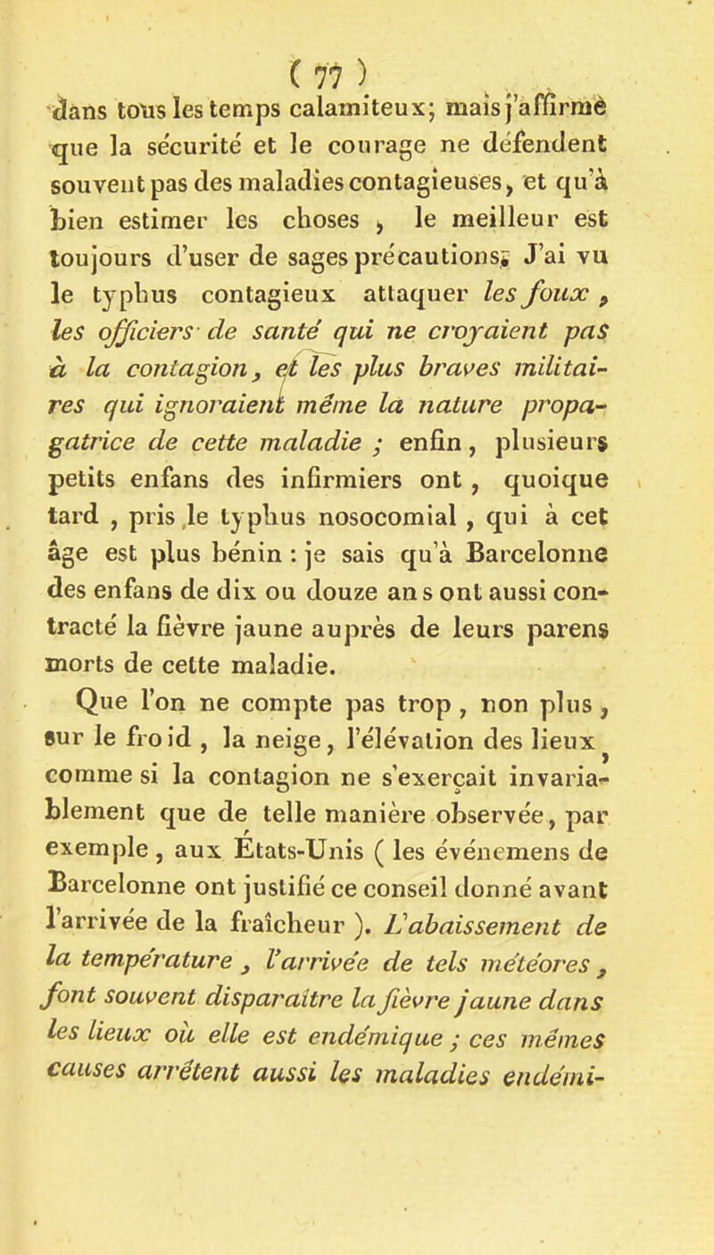 tlàns totis les temps calamiteux; maïs j'afdrraè que la se'curité et le courage ne défendent souvent pas des maladies contagieuses, et qu'à bien estimer les choses , le meilleur est toujours d'user de sages précautionsi J'ai vu le typbus contagieux attaquer les foux , les officiers - de santé qui ne croyaient paS €L la contagion f efl, les plus brasses militai- res qui ignoraient même la nature propa- gatrice de cette maladie ; enfin, plusieurs petits enfans des infirmiers ont, quoique tard , pris le typlius nosocomial , qui à cet âge est plus bénin : je sais qu'à Barcelonne des enfans de dix ou douze ans ont aussi con- tracté la fièvre jaune auprès de leurs parens morts de cette maladie. Que l'on ne compte pas trop , non plus, «ur le froid , la neige, l'élévation des lieux^ comme si la contagion ne s'exerçait invaria^- blement que de telle manière observée, par exemple, aux États-Unis ( les évéuemens de Barcelonne ont justifié ce conseil donné avant l'arrivée de la fraîcheur ). L'abaissement de la température l'arrive'e de tels météores , font souvent disparaître la fièvre jaune dans les lieux oii elle est endémique ; ces mêmes causes arrêtent aussi les maladies endémi-