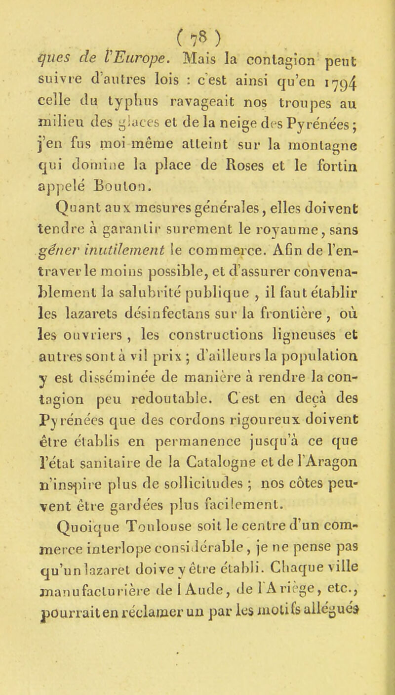 (7») ques de VEurope. Mais la contagion peut suivie d'autres lois : cest ainsi qu'en 1794 celle du typhus ravageait nos troupes au milieu des giaces et de la neige d(^s Pyrëne'es ; j'en fus moi même alleint sur la montagne qui domiiie la place de Roses et le fortin appelé Boulon. Quant aux. mesures générales, elles doivent tendre à garantir sûrement le royaume, sans gêner inutilement !e commerce. Afin de l'en- traver le moins possible, et d'assurer convena- blement la salubrité publique , il faut établir les lazarets désinfectans sur la frontière , où les ouvriers , les constructions ligneuses et autres sont à vil prix ; d'ailleurs la population y est disséminée de manière à rendre la con- tagion peu redoutable. Cest en deçà des Pyrénées que des cordons rigoureux doivent être établis en permanence jusqu'à ce que l'état sanitaire de la Catalogne et de TAragon ïi'in&jiire plus de sollicitudes ; nos côtes peu- vent être gardées plus facilement. Quoique Toulouse soit le centre d'un com- merce interlope considérable, je ne pense pas qu'unlaziiret doive y être établi. Chaque ville manufacturière de 1 Aude, de l Ariège, etc., pourrait en réclamer un par les motifs allégués