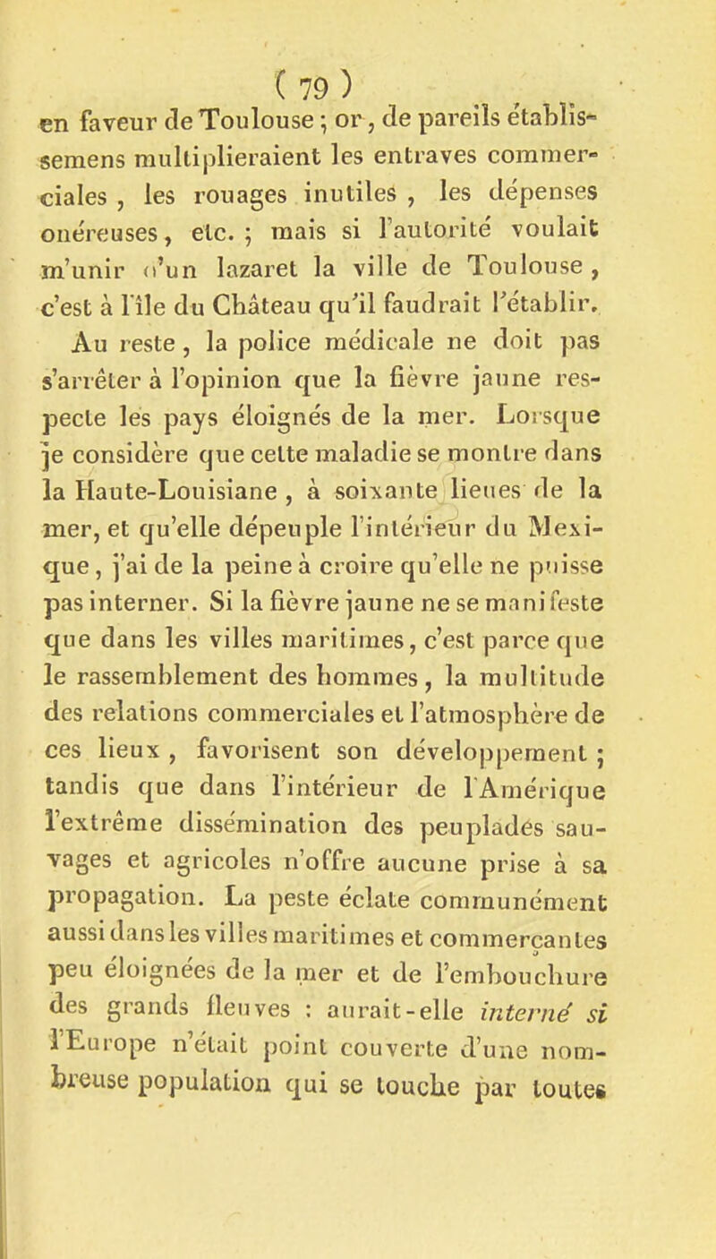 en faveur de Toulouse ; or, de pareils établîs- semens multiplieraient les entraves corainer- ciales , les rouages inutiles , les dépenses onéreuses, etc. ; mais si l'aulorité voulait m'unir d'un lazaret la ville de Toulouse, c'est à lile du Château qu'il faudrait rétablir. Au reste, la police médicale ne doit pas s'arrêter à l'opinion que la fièvre jaune res- pecte les pays éloignés de la mer. Lorsque ]e considère que celte maladie se montre dans la Haute-Louisiane , à soi^iante lieues de la mer, et qu'elle dépeuple l'intérieur du Mexi- que , j'ai de la peine à croire qu'elle ne puisse pas interner. Si la fièvre jaune ne se manifeste que dans les villes maritimes, c'est parce que le rassemblement des hommes, la multitude des relations commerciales et l'atmosphère de ces lieux , favorisent son développement ; tandis que dans l'intérieur de l'Amérique l'extrême dissémination des peuplades sau- vages et agricoles n'offre aucune prise à sa propagation. La peste éclate communément aussi dans les villes maritimes et commerçantes peu éloignées de la mer et de l'embouchure des grands fleuves : aurait-elle interné si l'Europe n'était point couverte d'une nom- breuse population qui se louche par toutes