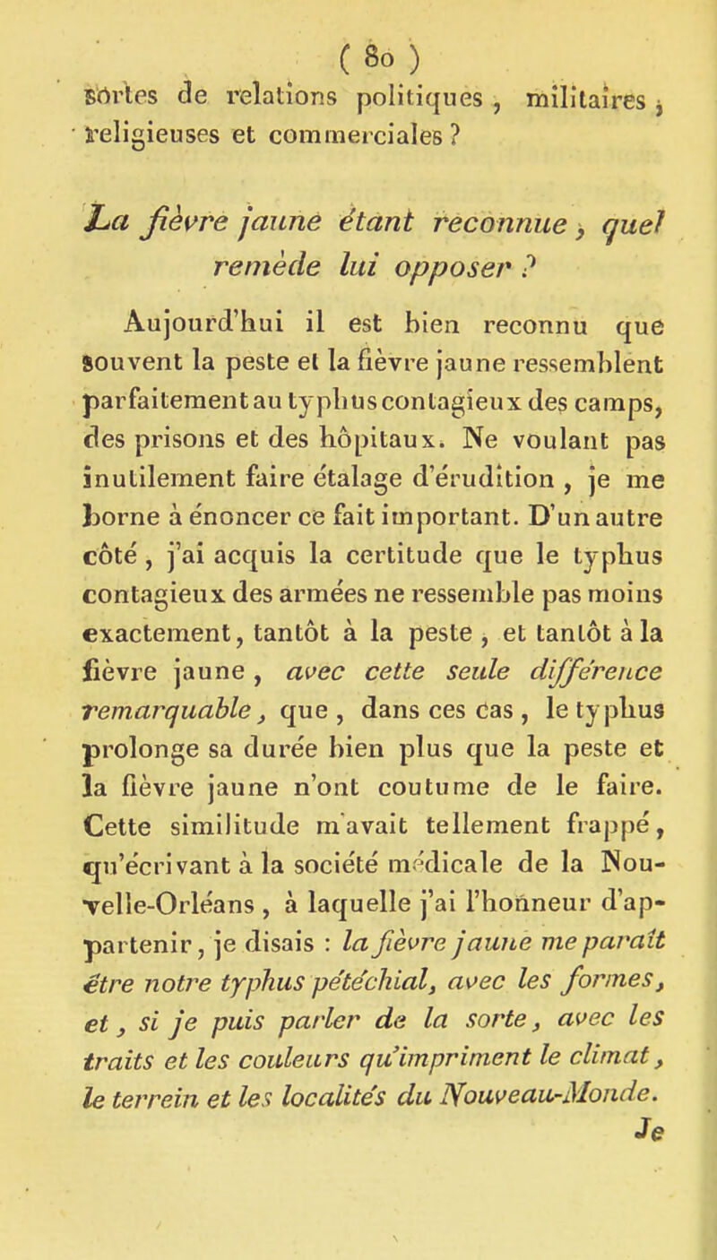 Brtrles de relations politiques , militaires j religieuses et cominerciales ? IjU fièvre jaune étant reconnue > quel remède lui opposer ? Aujourd'Iiui il est bien reconnu que Souvent la peste el la fièvre jaune ressemblent parfaitement au typhus contagieux des camps, des prisons et des hôpitaux. Ne voulant pas inutilement faire étalage d'érudition , je me borne à énoncer ce fait important. D'un autre côté , j'ai acquis la certitude que le typhus contagieux des armées ne ressemble pas moins exactement, tantôt à la peste , et tantôt à la fièvre jaune, avec cette seule différence remarquable, que , dans ces das , le typhus prolonge sa durée bien plus que la peste et la fièvre jaune n'ont coutume de le faire. Cette similitude m avait tellement frappé, qu'écrivant à la société mr^dicale de la ]Nou- Telle-Orléans , à laquelle j'ai l'honneur d'ap- partenir , je disais : la fièvre jaune me paraît être notre typhus pe'téchial, avec les formes, et y si je puis parler de la sorte, avec les traits et les couleurs qu'impriment le climat, le terrein et les localités du Nouveau-Monde. Je