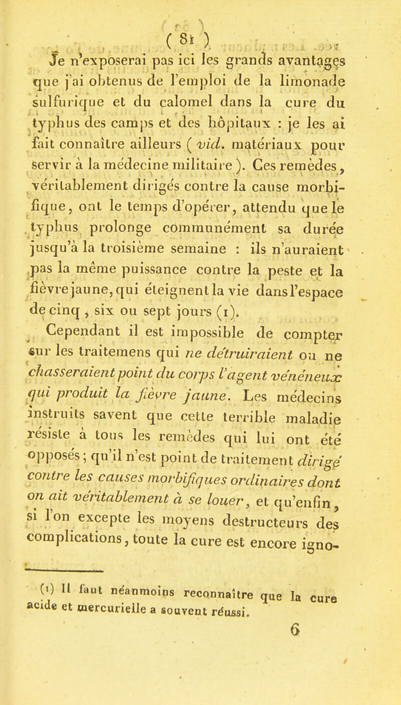 ( Si ). : / Je nVxpôserai pas ici les grands avantages que j'ai obtenus de l'emploi de la limonade sulfurique et du calomel dans la cure du typhus des camps et des hôpitaux : je les ai fait connaître ailleurs ( nid. matériaux pour servir à la médecine militaire ). Ces remèdes, véritablement dirigés contre la cause morbi- jfique, ont le temps d'opérer, attendu que le typhus prolonge communément sa durée jusqu'à la troisième semaine : ils n'auraient > ,pas la même puissance contre la peste et la fièvre jaune, qui éteignent la vie dansl'espace de cinq , six ou sept jours (i). Cependant il est impossible de compter «ur les Iraiteraens qui ne détruiraient ou ne chasseraient point du corps L'agent véneneuôc qui produit la fièvre jaune. Les médecins instruits savent que cette terrible maladie résiste à tous les remèdes qui lui ont été ^opposés ; qu'il n'est point de traitement dirigé contre les causes morhifiques ordinaires dont on ait véritablement à se louer, et qu'enfin, si l'on excepte les moyens destructeurs des complications, toute la cure est encore igno- (0 II faut néanmoins reconnaître que la cure acide et wercurielie a souvent réussi.