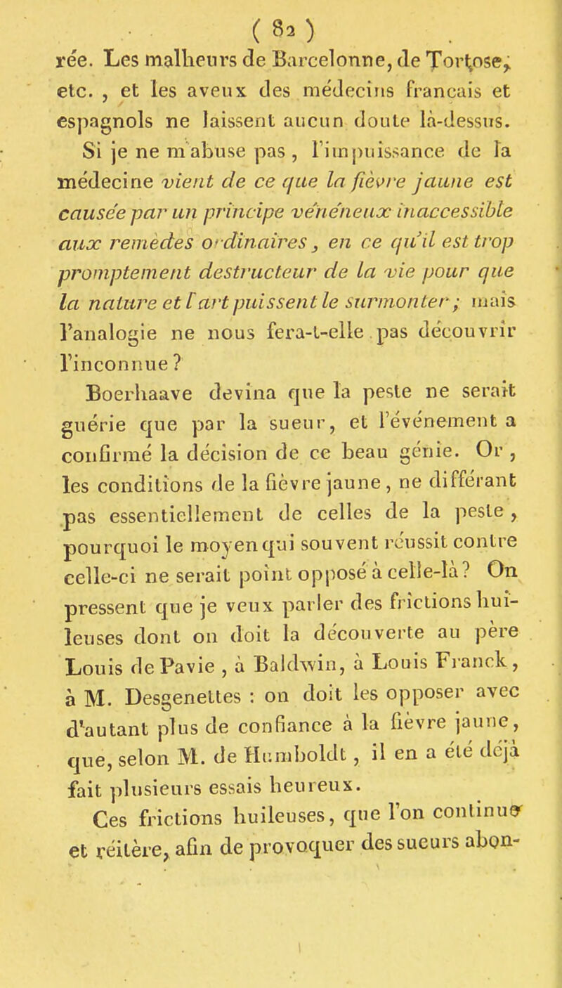 ( rée. Les malliein's de Barcelonne, de 'J'orl^ose^ etc. , et les aveux des médecins français et espagnols ne laissent aucun doute là-dessns. Si je ne m abuse pas , l'impuissance de la médecine vient de ce que la fièvre jaune est causée pa?^ un principe ve'néneux inaccessible aux remèdes O' dinaires ^ en ce qu'il est trop promptement destructeur de la vie pour que la nature et [ art puissent le surmonter ; mais l'analogie ne nous fera-t-elle.pas découvrir l'inconnue ? Boerhaave devina que la peste ne serait guérie que par la sueur, et l'événement a confirmé la décision de ce beau génie. Or , les conditions de la fièvre jaune, ne différant pas essentiellement de celles de la peste, pourquoi le moyen qui souvent réussit contre celle-ci ne serait point opposé à celle-là? On pressent que je veux parler des frictionsbui- leuses dont on doit la découverte au père Louis dePavie , à Bakhvin, à Louis Franck, à M. Desgenettes : on doit les opposer avec d'autant plus de confiance à la fièvre jaune, que, selon M. de Hr.mboldt , il en a été déjà fait plusieurs essais beureux. Ces frictions buileuses, que l'on continue^ et réitère, afin de provoquer des sueurs abon-