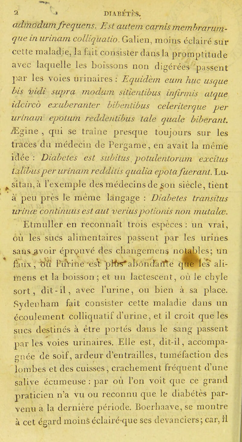 i 2i » BIABÉTÎÎS. adinôdumfrequens. Estautem carnis memhrarum- que in urinam colUquatio. Galien, moins éclairé sur celte maladie, la fait consister clans la promptitude avec laquelle les boissons non digérées passent par les voies urinaires : Equidèm euin hue usque bis vidi supra modum sitleiitibus infinnis alque idcirco exaberanter bihentibus celeriterque per urinam epotum reddeiUibus taie qiiale biberant. :^gine , qui se traîne presque toujours sur les tracés du médecin de Pergame, en avait la même idée: Diabètes est subitus, potulentorum excitas talibiisper urinam redditis qualia epota faérant. Lu- ^sitan,à l'exemple des médecins de £on siècle, tient à peu près le même langage : Diabètes transitas urinœ continuas est aut veriuspotionis non mutalœ. Etmuller en reconnaît trois espèces : un vrai, ôù les siics alimentaires passent par les urines sans ^voir épi^yuvé des changement no^^les; un iniux, b'ïï l'uVirie'esV pl1h«*ahônJarrte f^Wes ali- lYiens et la boisson ; et un lactescent, où le chyle sort, dit-il, avec l'urine, ou bien à sa place. Sydeoham fait consister cette maladie dans un écoulement colliquatif d'urine, et il croit que les sucs destinés à être portés dans le sang passent parles voies urinaires. Elle est, dit-il, accompa- gnée de soif, ardeur d'entrailles, tuméfaction des lombes et des cuisses, crachement fréquent d'une salive écumeuse : par où l'on voit que ce grand praticien n'a vu ou reconnu que le diabétès par- venu à la dernière période. Boerhaave,se montre à cet égard moinséclairé-que ses devanciers; car, H