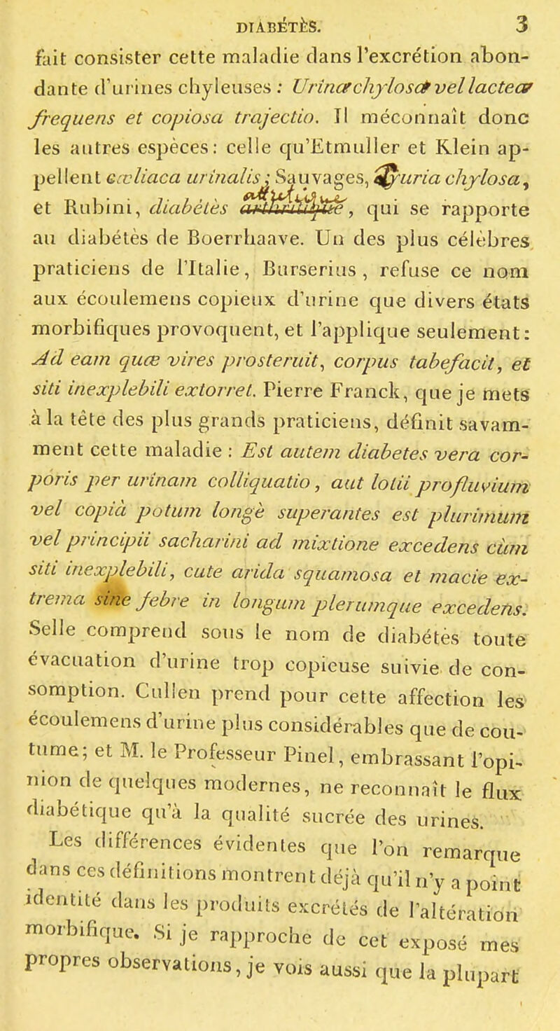 fait consister cette maladie dans l'excrétion abon- dante d'urines chyleuses ; UrinerchyIos(Êvellacteof frequens et copiosa trajectio. Il méconnaît donc les autres espèces: celle cju'EtmulIer et Klein ap- pellent eœliaca urinalis; Sauvages, ^uria chylosa^ et Rubini, diabélès a^^Éù^^e, qui se rapporte au diabètes de Boerrbaave. Un des plus célèbres, praticiens de l'Italie, Burserius, refuse ce nom aux écouleraens copieux d'urine que divers états morbifiques provoquent, et l'applique seulement: Ad eam quœ vires prosteridt^ corpus tabefacit, et siti inexplebili extorret. Pierre Franck, que je mets à la tête des plus grands praticiens, définit savam- ment cette maladie : Est autem diabètes vera cor- pôris per urinam colliquatio, aut loLii profliivium vel copia potum longe superantes est plurimum vel principu sacharini ad mixtione excedens càm siti inexplebili, cute arida squarnosa et macie ex- trema 0^ febre in longum plerunique excedens: Selle comprend sons le nom de diabètes toute évacuation d'urine trop copieuse suivie de con- somption. Culien prend pour cette affection les écoulemens d'urine plus considérables que de cou-- tume; et M. le Professeur Piuel, embrassant l'opi> nion de quelques modernes, ne reconnaît le flux diabétique qu'à la qualité sucrée des urines. Les différences évidentes que l'on remarque dans ces définitions montren t déjà qu'il n'y a ponit identité dans les produits excrétés de l'altération' morbifique. Si je rapproche de cet exposé mes propres observations, je yors aussi que la plupart