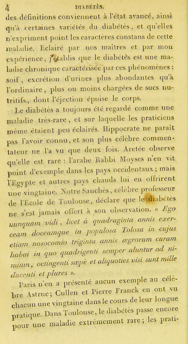 des définitions conviennent à l'état avancé, ainsi qu'à certarines variétés du diabètes, et qu'elles n'expriment point les caractères constans de cette nîaladie. Eclairé par nos maîtres et par mon ejspérience, j%ablis que le diabétès est une ma- ladie chronique caractérisée par ces phénomènes : soif, excrétion dïiriues plus abondantes qu'à l'ordinaire, plus ou moins chargées de sucs nu- tritifs., dont l'éjection épuise le corps, Le diabétès a toujours été regardé comme une maladie très-rare , et sur laquelle les praticiens inême étaient peu éclairés. Hippocrate ne paraît pas l'avoir connu, et son plus célèbre commen- tateur ne l'a vu que deux fois. Aretée observe qu'elle est rare : l'arabe Rabbi Moyses n'en vit point d'exemple dans les pays occidentaux ; mais l'Egypte et autres pays chauds lui en offrirent unevingtaine. Notre Sanchès, célèbre professeur de l'Ecole de Toulouse, déclare que le-<fliabétes lie s'est jamais offert h son observation. « £go uunquam vidi, Ucet à quadraginta annis exer- ceam doceamque in populosa Tolosa in cajus etiam nosocomio triginta annis œgrorum curam habui in quo quadrigenti semper aluntur ad ru- rn^ium, octingenti sœpè et aUquoties visi sunt mdle ducenli et plures Paris n'en a présenté aucun exemple au celé- bre \struc; Cullen et Pierre Franck en ont vu chacun une vingtaine dans le cours de leur longue i^ratique. Dans Toulouse, le diabétès passe encore pour une maladie extrêmement rare ; les prali-