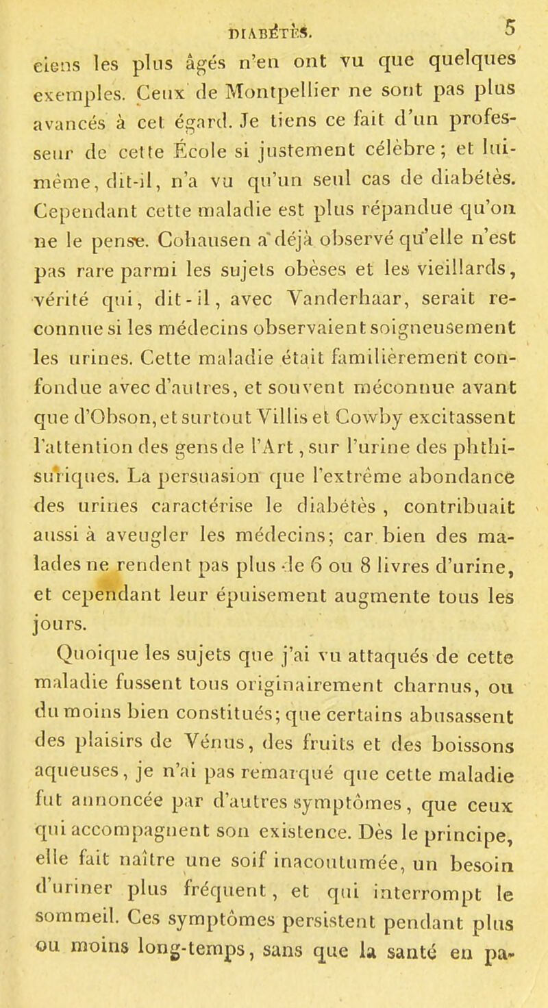 elens les plus âgés n'en ont vu que quelques exemples. Ceux de Montpellier ne sont pas plus avancés à cet égard. Je tiens ce fait d'un profes- seur de cette École si justement célèbre; et lui- même, dit-il, n'a vu qu'un seul cas de diabétès. Cependant cette maladie est plus répandue qu'on ne le pense. Cohausen a'déjà observé qu'elle n'est pas rare parmi les sujets obèses et les vieillards, vérité qui, dit-il, avec Vanderhaar, serait re- connue si les médecins observaient soigneusement les urines. Cette maladie était familièrement con- fondue avec d'autres, et souvent méconnue avant que d'Obson, et surtout Villis et Cowby excitassent lattenlion des gens de l'Art ,sur l'urine des phtlii- suViques. La persuasion que l'extrême abondance des urines caractérise le diabétès , contribuait aussi à aveugler les médecins; car bien des ma- lades ne rendent pas plus de 6 ou 8 livres d'urine, et cependant leur épuisement augmente tous les jours. Quoique les sujets que j'ai vu attaqués de cette maladie fussent tous originairement charnus, ou du moins bien constitués; que certains abusassent des plaisirs de Vénus, des fruits et des boissons aqueuses, je n'ai pas remarqué que cette maladie fut annoncée par d'autres symptômes, c|ue ceux qui accompagnent son existence. Dès le principe, elle fait naître une soif inacoulumée, un besoin d'uriner plus fréquent, et qui interrompt le sommeil. Ces symptômes persistent pendant plus ou moins long-temps, sans que la sauté eu pa-