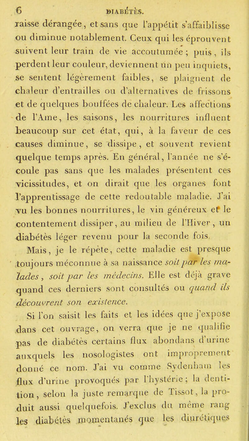 raisse dérangée, et sans que l'appétit s'affiiiblisse ou diminue notablement. Ceux qui les éprouvent suivent leur train de vie accoutumée ; puis , ils perdent leur couleur, deviennent Un peu inquiets, se sentent légèrement faibles, se plaignent de chaleur d'entrailles ou d'alternatives de frissons et de quelques bouifées de chaleur. Les affections de l'Ame, les saisons, les nourritures influent beaucoup sur cet état, qui, à la faveur de ces causes diminue, se dissipe , et souvent revient quelque temps après. En général. Tannée ne s'é- coule pas sans que les malades présentent ces vicissitudes, et on dirait que les organes font l'apprentissage de cette redoutable maladie. J'ai ■vu les bonnes nourritures, le vin généreux et le contentement dissiper, au milieu de l'Hiver, un diabétès léger revenu pour la seconde fois. Mais, je le répète, cette maladie est presque ' toujours méconnue à sa naissance soit par les /na- ïades , soit par les médecins. Elle est déjà grave quand ces derniers sont consultés ou quand ils découvrent son existence. Si l'on saisit les faits et les idées que j'expose .dans cet ouvrage, on verra que je ne qualifie :pas de diabètes certains flux abondans d'urine auxquels les nosologistes ont improprement donné ce nom. J'ai vu comme .Sydenham les flux d'urine provoqués par I hystérie ; la denti- tion, selon la juste remarque de Tissot, la pro- duit aussi quelquefois. J'exclus du même rang les diabétès inomentanés que les diurétiques