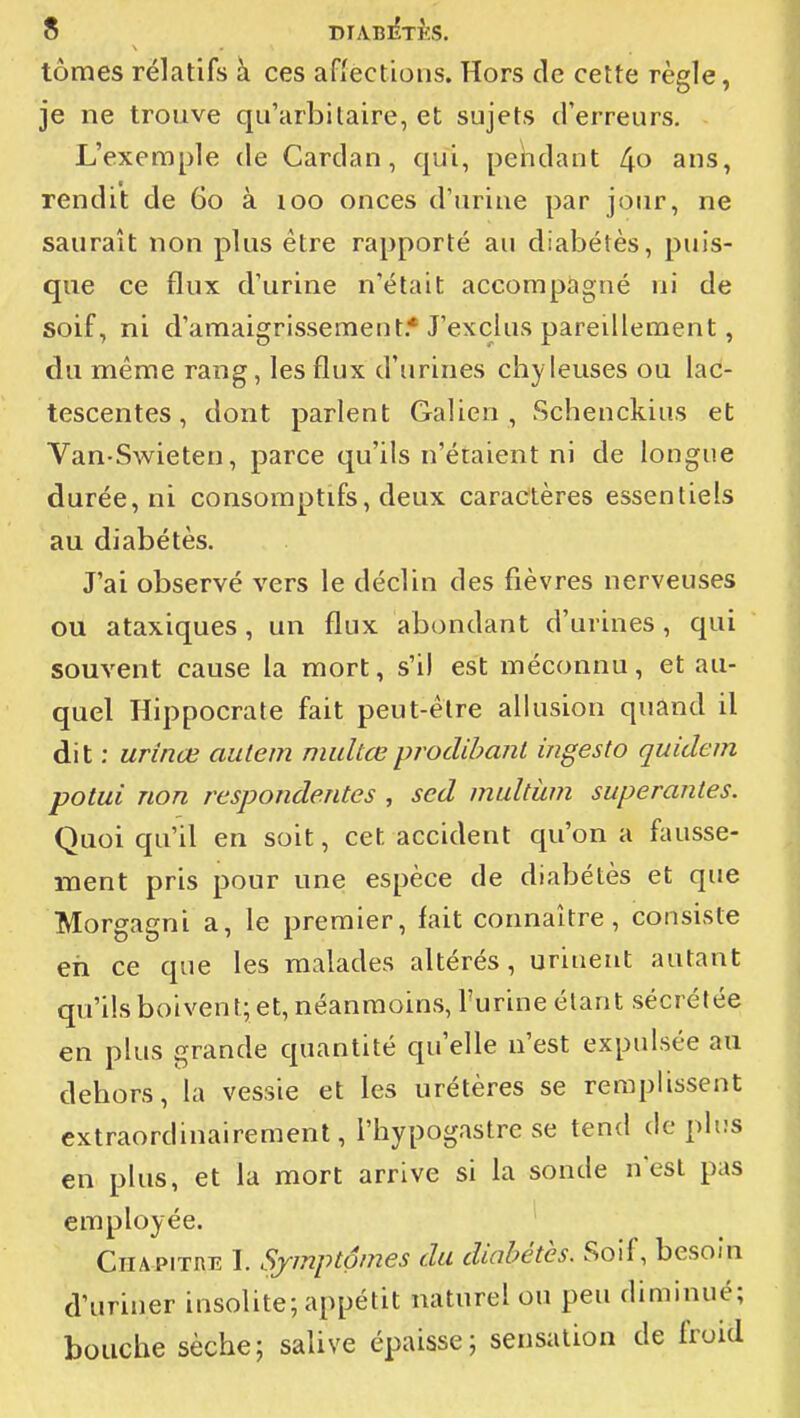 tomes relatifs à ces aflections. Hors de cette règle, je ne trouve qu'arbitaire, et sujets d'erreurs. L'exemple de Cardan, qui, peiidant ans, rendit de 60 à 100 onces d'urine par jour, ne saurait non plus être rapporté au diabètes, puis- que ce flux d'urine n'était accompagné ni de soif, ni d'amaigrissement.* J'exclus pareillement, du même rang, les flux d'urines chyleuses ou lac- tescentes , dont parlent Galien , Schenckius et Van-Swieten, parce qu'ils n'étaient ni de longue durée, ni consomptifs, deux caractères essentiels au diabétès. J'ai observé vers le déclin des fièvres nerveuses ou ataxiques, un flux abondant d'urines, qui souvent cause la mort, s'il est méconnu, et au- quel Hippocrate fait peut-être allusion quând il dit : urinœ autem midtœproclihaiil ingesto quidem potui non respondentes , sed multùm superantes. Quoiqu'il en soit, cet accident qu'on a fausse- ment pris pour une espèce de diabétès et que Morgagni a, le premier, fait connaître, consiste eh ce que les malades altérés, urinent autant qu'ils boivent; et, néanmoins, l'urine étant sécrétée en plus grande quantité qu'elle n'est expulsée au dehors, la vessie et les urétères se remplissent extraordinairement, l'hypogastre se tend déplus en plus, et la mort arrive si la sonde n'est pas employée. Chapitre I. Symptômes du diabétès. Soif, besoin d'uriner insolite; appétit naturel ou peu diminué; bouche sèche; salive épaisse; sensation de froid