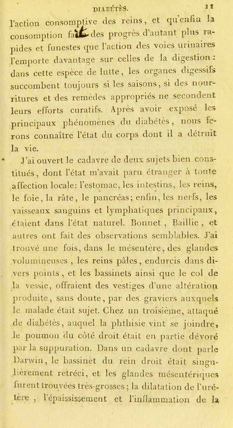 DIABKTÈS. raction consomptive des reins, et qu'eafiii la consomption fa»t(les progrès d'autant plus ra- pides et funestes que laction des voies urinaires l'emporte davantage sur celles de la digestion : dans cette espèce de lutte, les organes digessifs succombent toujours si les saisons, si des nour- ritures et des remèdes appropriés ne secondent leurs efforts curatifs. Après avoir exposé les principaux phénomènes du diabétès, nous fe- rons connaître l'état du corps dont il a détruit la vie. 3'ai ouvert le cadavre de deux sujets bien cons- titués , dont l'état m'avait paru étranger à toute affection locale: l'estomac, les intestins, les reins, le foie, la rate, le pancréas; enfin, les nerfs, les vaisseaux sanguins et lymphatiques principaux, étaient dans l'état naturel. Bonnet, Baillie , et autres ont fait des observations semblables. J'ai trouvé une fois, dans le mésentère, des glandes volumineuses , les reins pâles, endurcis dans di- vers points , et les bassinets ainsi que le col de la vessie, offraient des vestiges d'une altération produite, sans doute, par des graviers auxquels le malade était sujet. Chez un troisième, attaqué de diabétès, auquel la plithisie vint se joindre, le poumon du côté droit était en partie dévoré par la suppuration. Dans un cadavre dont parle Darwin, le bassinet du rein droit était singu- lièrement rétréci, et les glandes mésentériques furent trouvées très-grosses ; la dilatation de l'uré- tère , l'épaississement et Tinflammation de la