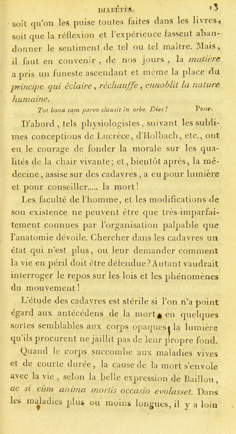 DIABETES, t3 soit qu'on les puise toutes faites clans les livres, soit que la réflexion et l'expérience fassent aban- donner le sentiment de tel ou tel maître. Mais, il faut en convenir , de nos jours , la matière a pris un funeste ascendant et même la place ra principe qui éclaire, réchauffe, ennoblit la nature humaine. Tôt hona lajn paivo clausit in orbe Dies ! Prop. D'abord, tels physiologistes, suivant les subli- mes conceptions de Lucrèce, d'Holbach, etc., ont eu le courage de fonder la morale sur les qua- lités de la chair vivante; et, bieptôt après, la mé- decine , assise sur des cadavres , a eu pour lumière et pour conseiller la mort! Les faculté de l'homme, et les modifications--de son existence ne peuvent être que très-imparfai- tement connues par l'organisation palpable que l'anatomie dévoile. Chercher dans les cadavres un état qui n'est plus, ou leur demander comment la vie en péril doit être défendue? Autant vaudrait interroger le repos sur les lois et les phénomènes du mouvement ! L'étude des cadavres est stérile si l'on n'a point égard aux antécédens de la mort||€n quelques sortes semblables aux corps opaquesila lumière qu'ils procurent ne jaillit pas de leur propre fond. Quand le corps succombe aux maladies vives et de courte durée, la cause de la mort s'envole avec la vie , selon la belle expression de Baillou, ac si cwn anima mortis occasio evolasset. Dans les maladies plus ou moins longues, il y a loin