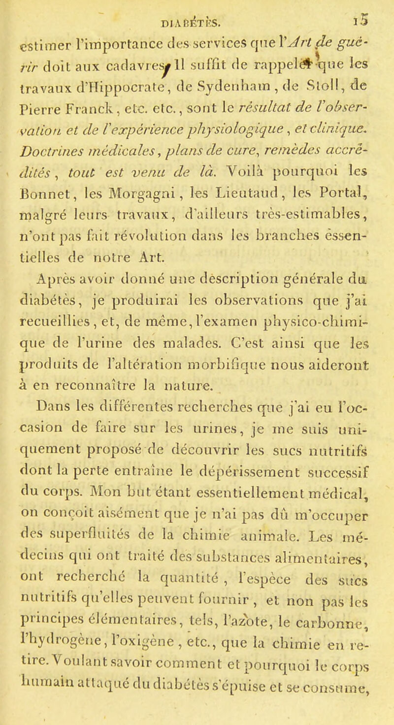 DlAfiÉTÎîS. iS estimer l'importance des services que VJrt (le gué- rir doit aux cadavres^ 11 suffit de rappel*^que les travaux d'Hippocrate, de Sydenham , de Sloil, de Pierre Franck, etc. etc., sont le résultat de Vobser- vation et de l'expérience physiologique, et clinique. Doctrines médicales, plans de cure, remèdes accré- dités ^ tout est venu de là. Voilà pourquoi les Bonnet, les Morgagni, les Lieutaud, les Portai, malgré leurs travaux, d'ailleurs très-estimables, n'ont pas fait révolution dans les branches essen- tielles de notre Art. Après avoir donné une dèscription générale du diabètes, je produirai les observations que j'ai recueillies, et, de même,l'examen physico-chimi- que de l'urine des malades. C'est ainsi que les produits de l'altération morbiflque nous aideront à en reconnaître la nature. Dans les différentes recherches que j'ai eu l'oc- casion de faire sur les urines, je me suis uni- quement proposé de découvrir les sucs nutritifs dont la perte entraîne le dépérissement successif du corps. Mon but étant essentiellement médical, on conçoit aisément que je n'ai pas dû m'occuper des superfluités de la chimie aniinale. Les mé- decins qui ont traité des substances alimentaires, ont recherclié la quantité , l'espèce des sucs nutritifs qu'elles peuvent fournir , et non pas les principes élémentaires, tels, l'azote, le carbonne, l'hydrogène, roxigène , etc., que la chimie en re- tire. Voulant savoir comment et pourquoi le corps humain attaqué du diabètes s'épuise et se consume,