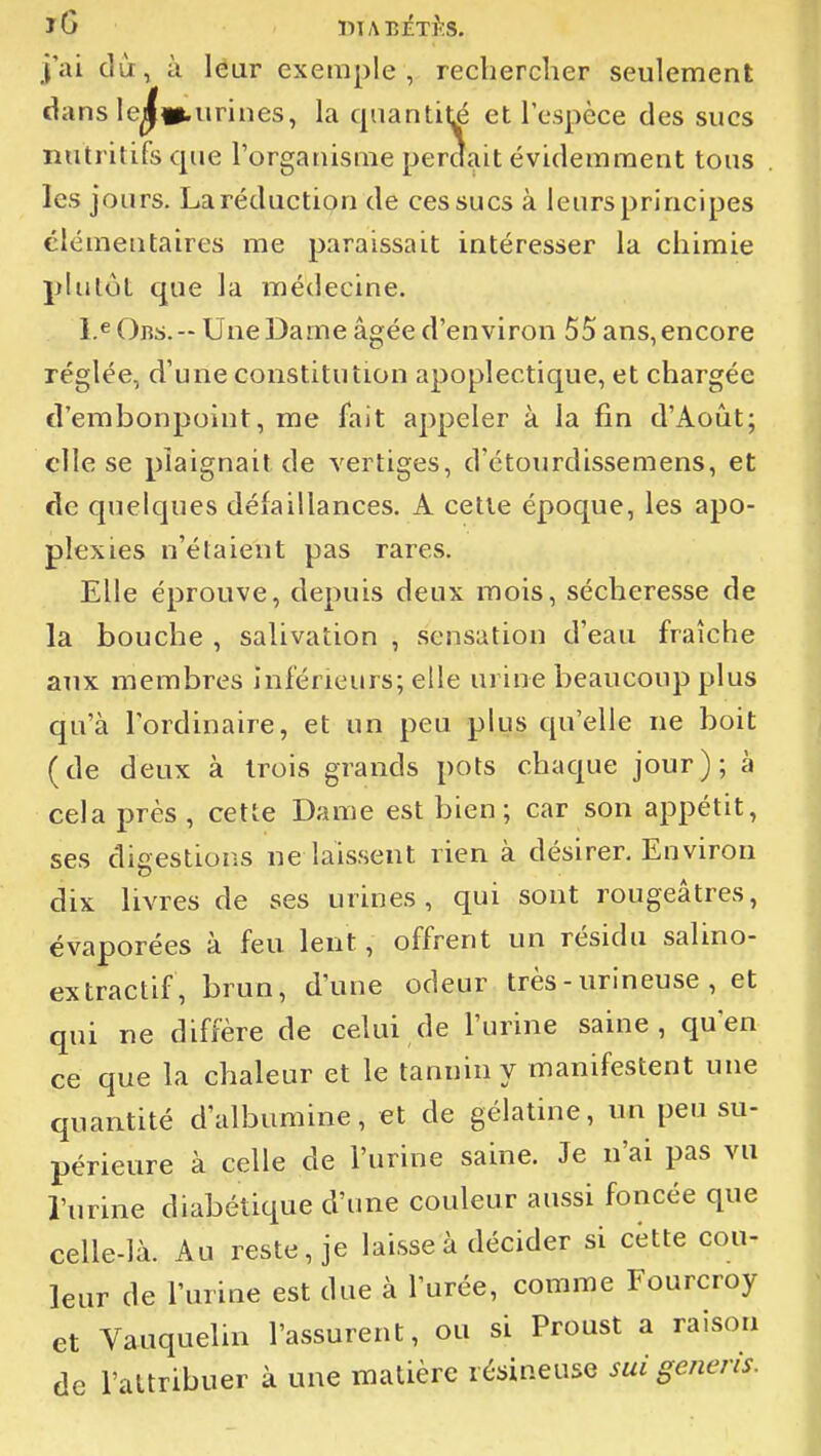 iG ïlIABÉTi'S. ]ai dû, à léur exemple, rechercher seulement dans le^»iirines, la quantité et l'espèce des sucs nutritifs que l'organisme perdait évidemment tous . les jours. La rédaction de ces sucs à leurs principes élémentaires me paraissait intéresser la chimie plutôt que la médecine. l.^Oiîs.-UneDame âgée d'environ 55 ans, encore réglée, d'une constitution apoplectique, et chargée d'embonpoint, me fait appeler à la fin d'Août; elle se plaignait de vertiges, d'étourdissemens, et de quelques délaillances. A cette époque, les apo- plexies n'étaient pas rares. Elle éprouve, depuis deux mois, sécheresse de la bouche , salivation , sensation d'eau fraîche aux membres inférieurs; elle urine beaucoup plus qu'à l'ordinaire, et un peu plus qu'elle ne boit (de deux à trois grands pots chaque jour); à cela près , cette Dame est bien; car son appétit, ses digestions ne laissent rien à désirer. Environ dix livres de ses urines, qui sont rougeâtres, évaporées à feu lent, offrent un résida salino- extractif, brun, d'une odeur très - urineuse , et qui ne diffère de celui de l'urine saine, qu'en ce que la chaleur et le tannin y manifestent une quantité d'albumine, et de gélatine, un peu su- périeure à celle de l'urine saine. Je n'ai pas vu l'urine diabétique d'une couleur aussi foncée que celle-là. Au reste, je laisse à décider si cètte cou- leur de l'urine est due à l'urée, comme Fourcroy et Vauquelin l'assurent, ou si Proust a raison de l'attribuer à une matière résineuse sui geiieris.