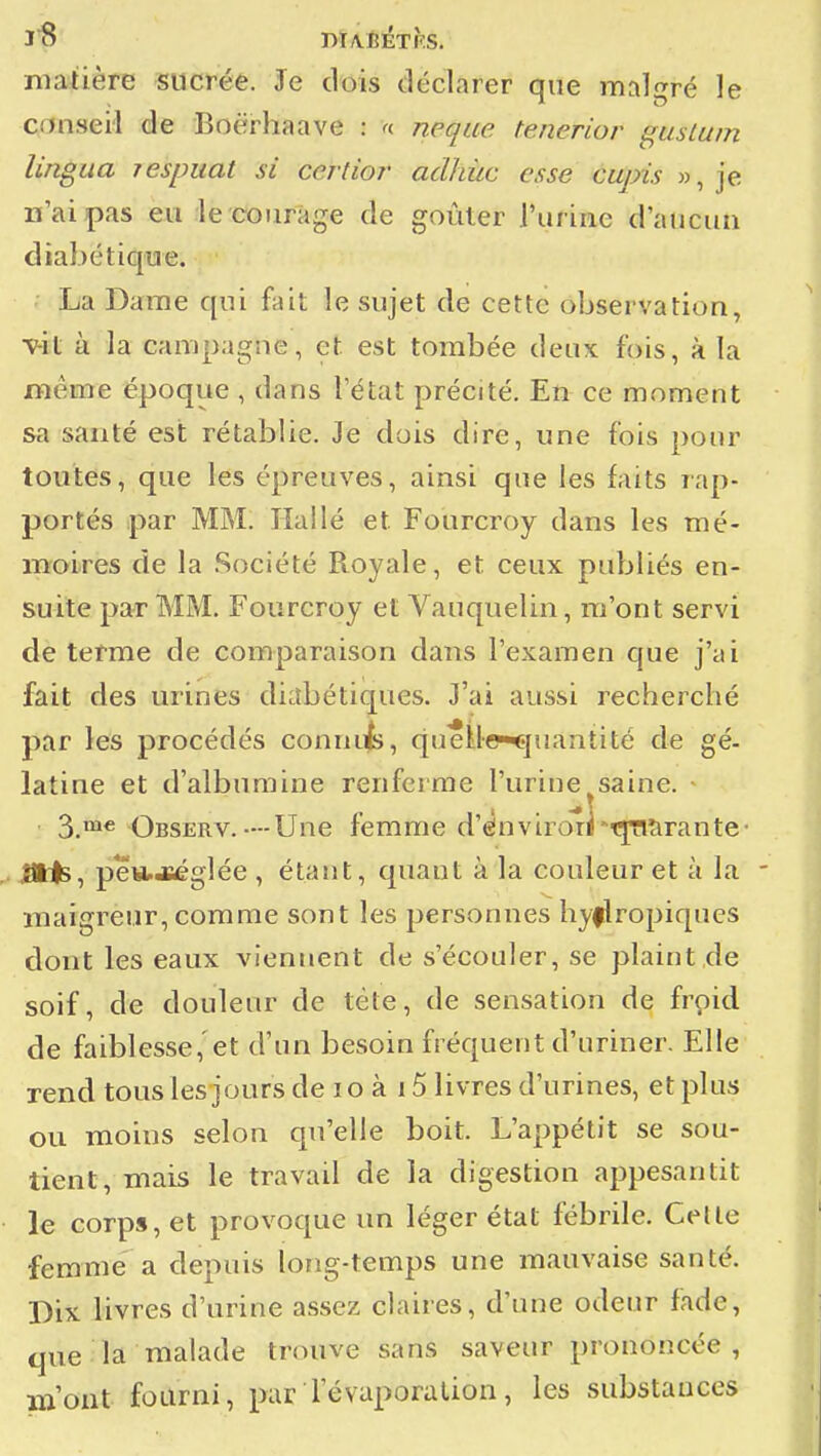 matière sucrée. Je dois déclarer que malgré le conseil de Boërhaave : « neque tenerior gusluin lingua jespuat si certîor aclhùc esse cupis », je n'ai pas eu le courage de goûler l'urine d'aucun diabétique. La Dame qui fait le sujet de cette observation, •v-it à la campagne, et est tombée deux fois, à la même époque , dans l'état précité. En ce moment sa santé est rétablie. Je dois dire, une fois pour toutes, que les épreuves, ainsi que les faits rap- portés par MM. liai lé et Fourcroy dans les mé- moires de la .Société Royale, et ceux publiés en- suite par MM. Fourcroy et Vauquelin, m'ont servi de terme de comparaison dans l'examen que j'ai fait des urines diLîbétiques. J'ai aussi recherché par les procédés conniifci, queile-*]nanti té de gé- latine et d'albumine renferme l'urine^saine. 3_me Observ.--Une femme d'ënvirori-t^îirante- .ans, peistJiéglée , étant, quant à la couleur et à la maigreur, comme sont les personnes hyflropiques dont les eaux viennent de s'écouler, se plaint de soif, de douleur de tête, de sensation de froid de faiblesse,'et d'un besoin fréquent d'uriner. Elle rend tous les jours de lo à 15 livres d'urines, et plus ou moins selon qu'elle boit. L'appétit se sou- tient, mais le travail de la digestion appesantit le corps, et provoque un léger état fébrile. Celle femme a depuis long-temps une mauvaise santé. Dix livres d'urine assez claires, d'une odeur fade, que la malade trouve sans saveur prononcée, m'ont fourni, par levaporalion, les substances