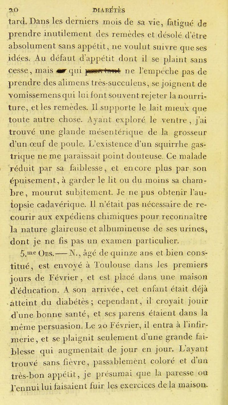 tard. Dans les derniers mois de sa vie, fatigué de prendre inutilement des remèdes et désolé d'être absolument sans appétit, ne voulut suivre que ses idées. Au défaut d'appétit dont il se plaint sans cesse, mais «rqui ]N«MrHn»è ne l'empoche pas de prendre des alimens très-succulens, se joignent de vomissemensqui lui font souvent rejeter la nourri- ture, et les remèdes. 11 supporte le lait mieux que toute autre chose. Ayant exploré le ventie , j'ai trouvé une glande mésentérique de la grosseur d'un oeuf de poule. L'existence d'un squirrhe gas- trique ne me paraissait point douteuse. Ce malade réduit par sa faiblesse, et encore plus par son épuisement, à garder le lit ou du moins sa cham- bre, mourut subitement. Je ne pus obtenir l'au- topsie cadavérique. 11 n'était pas nécessaire de re- courir aux expédiens chimiques pour reconnaître la nature glaireuse et albumineuse de ses urines, dont je ne fis pas un examen particulier. 5.™^ Obs. N., âgé de quinze ans et bien cons- titué, est envoyé à Toulouse dans les premiers jours de Février, et est placé dans une maison d'éducation. A son arrivée, cet enfant était déjà ■atteint du diabétès ; cependant, il croyait jouir d'une bonne santé, et ses parens étaient dans la même persuasion; Le 20 Février, il entra à l'infir- merie, et se plaignit seulement d'une grande fai- blesse qui augmentait de jour en jour. L'ayant trouvé sans fièvre, passablement coloré et d'un très-bon appétit, je présumai que la paresse ou l'ennui lui faisaient fuir les exercices de la maison.