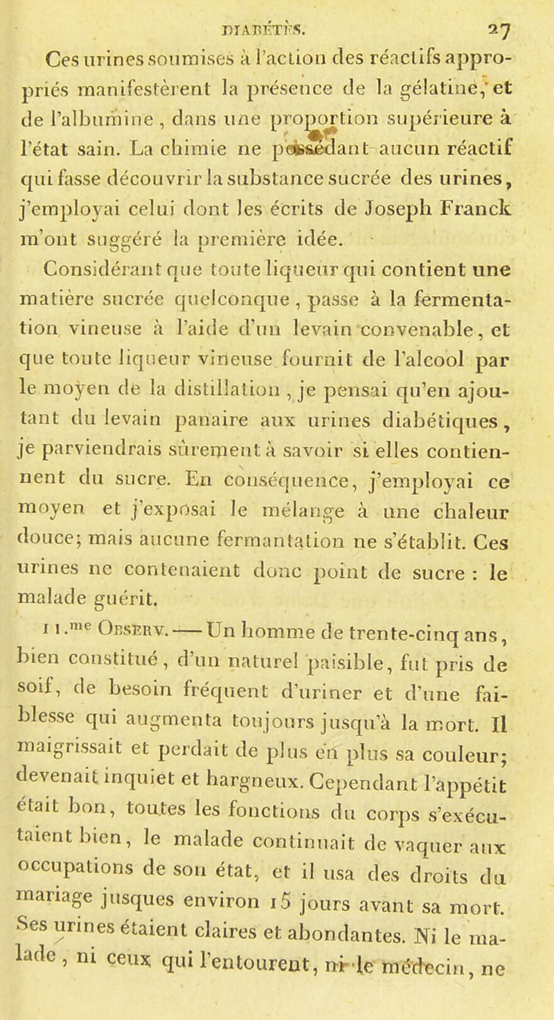 Ces urines soiirnises à l'aClion des réaclifs appro- priés manifestèrent la présence de la gélatine,et de l'albumine , dans une proportion supérieure à l'état sain. La chimie ne peèïseclant aucun réactif qui fasse découvrir la substance sucrée des urines, j'employai celui dont les écrits de Joseph Franck m'ont suggéré la première idée. Considérant que toute liqueur qui contient une matière sucrée quelconque , passe à la fermenta- tion vineuse à l'aide d'un levain convenable, et que toute liqueur vineuse fournit de l'alcool par le moyen de la distillation , je pensai qu'en ajou- tant du levain panaire aux urines diabétiques, je parviendrais sùreiTientà savoir si elles contien- nent du sucre. En conséquence, j'employai ce moyen et j'exposai le mélange à une chaleur douce; mais aucune fermantation ne s'établit. Ces urines ne contenaient donc point de sucre : le malade guérit. 11 .'e Okserv. — Un homme de trente-cinq ans, bien constitué, d'un naturel paisible, fut pris de soif, de besoin fréquent d'uriner et d'une fai- blesse qui augmenta toujours jusqu'à la mort. Il maigrissait et perdait de plus en plus sa couleur; devenait inquiet et hargneux. Cependant l'appétit était bon, toutes les fonctions du corps s'exécu- taient bien, le malade continuait de vaquer aux occupations de son état, et il usa des droits du mariage jusques environ i5 jours avant sa mort. Ses urines étaient claires et abondantes. Ni le ma- lade , ni ceux, qui l'entoureat, nHe médecin, ne