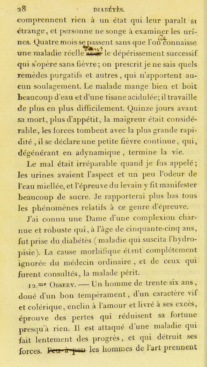 comprennent rien à un état qui leur paraît si étrange, et personne ne songe à examiner les urî- nés. Quatre mois semassent sans que l'on connaisse une maladie réelle mm' le dépérissement successif qui s'opère sans fièvre; on prescrit je ne sais quels remèdes purgatifs et autres, qui n'apportent au- cun soulaojement. Le malade mançre bien et boit beaucoup d'eau et d'une tisane acidulée; il travaille de plus en plus difficilement. Quinze jours avant sa mort, plus d'appétit, la maigreur était considé- rable^ les forces tombent avec la plus grande rapi- dité ,ilse déclare une petite fièvre continue, qui, dégénérant en adynamique , termine la vie. Le mal était irréparable quand je fus appelé ; les urines avaient l'aspect et un peu l'odeur de l'eau miellée, et l'épreuve du levain y fit manifester beaucoup de sucre. Je rapporterai plus bas tous les phénomènes relatifs à ce genre d'épreuve. J'ai connu une Dame d'une complexion char- nue et robuste qui, à l'âge de cinquante-cinq ans, fut prise du diabétès ( maladie qui suscita l'hydro- pisie). La cause morbifique étant complètement ignorée du médecin ordinaire , et de ceux qui furent consultés, la malade périt. j2 me Observ. — Un hommc de trente six ans , doué d'un bon tempérament, d'un caractère vif et colérique, enclin à l'amour et livré à ses excès, éprouve des pertes qui réduisent sa fortune presqua rien. Il est attaqué d'une maladie qui fait lentement des progrès, et qui détruit ses forces. Peu J^pau les hommes de l'art prennent
