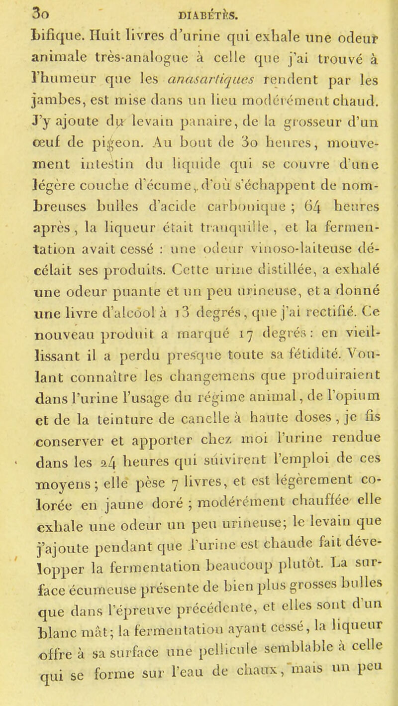 Lifique. Huit livres d'urine qui exhale une odeuî» animale très-analogue à celle que j'ai trouvé à l'humeur que les anasartiques rendent par les jambes, est mise dans un lieu modérément chaud. J'y ajoute levain panaire, de la gr osseur d'un ceuf de piî^^eon. Au bout de '5o heures, mouve- ment intestin du liquide qui se couvre d'une légère couche d'écume,.d'où s'échappent de nom- breuses bulles d'acide carbonique ; 64 heures après, la liqueur était tranquille, et la fermen- tation avait cessé : une odeur viaoso-laiteuse dé- célait ses produits. Cette urine distillée, a exhalé une odeur puante et un peu urineuse, et a donné une livre d'alcool à i3 degrés, que j'ai rectifié. Ce nouveau produit a marqué 17 degrés: en vieil- lissant il a perdu presque toute sa fétidité. A^ou- lant connaître les changemens que produiraient dans l'urine l'usage du régime animal, de l'opium et de la teinture de canelle à haute doses , je fis conserver et apporter chez moi l'urine rendue ' dans les 24 heures qui suivirent l'emploi de ces moyens; elle pèse 7 livres, et est légèrement co- lorée en jaune doré ; modérément chauffée elle exhale une odeur un peu urineuse; le levain que j'ajoute pendant que l'urine est chaude fait déve- lopper la fermentation beaucoup plutôt. La sur- face écumeuse présente de bien plus grosses bulles que dans l'épreuve précédente, et elles sont d'un blanc mât; la fermentation ayant cessé, la liqueur offre à sa surface une pellicule semblable à celle qui se forme sur l'eau de chaux, mais un peu