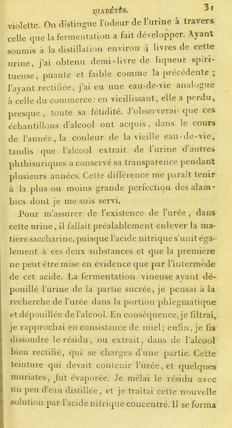 celle que la ferraenlation a fait développer. Ayant soumis à la distillalioQ environ 4 livres de cette urine, j'ai obtenu demi-livre de liqueur spiri- tueuse, puante et faible comme la précédente ; l'ayant rectifiée, j'ai eu une eau-de-vie analogue à celle du commerce: en vieillissant, elle a perdu, presque , toute sa fétidité. J'observerai- que ces échantillons d'alcool ont acquis , dans le cours de l'année, la couleur de la vieille eau-de-vie, tandis que l'alcool extrait de l'urine d'autres phthisuriques a conservé sa transparence pendant plusieurs années. Cette différence rae paraît tenir à la plus ou moins grande perfection des alam- bics dont je me suis servi. Pour m'assurer de l'existence de l'urée , dans cette urine, il fallait préalablement enlever la ma- tière saccharine, puisque l'acide nitrique s'unit éga- lement à ces deux substances et que la première ne peut être mise en évidence que par l'interiTiède de cet acide. La fermentation vineuse ayant dé- pouillé l'urine de la partie sucrée, je pensai à la recherche de l'urée dans la portion phlegmatique et dépouillée de l'alcool. En conséquence, je filtrai, je rapprochai en consistance de miel; enfin, je fis dissoudre le résidu, ou extrait, dans de l'alcool bien rectifié, qui se chargea d'une partie. Cette teinture qui devait contenir l'urée, et quelques muriates, ^fut évaporée. Je mêlai le résidu avec un peu d'eau distillée, et je traitai cette nouvelle solution par l'acide nitrique concentré. 11 se forma