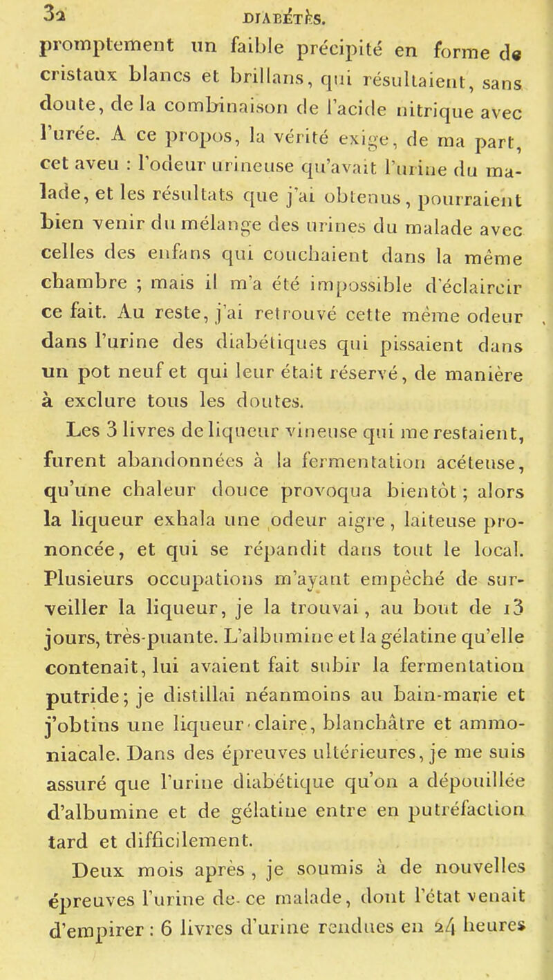 promplement un faible précipité en forme d« ! cristaux blancs et brillans, qui résultaient, sans I doute, de la combinaison de l'acide nitrique avec l'urée. A ce propos, la vérité exige, de ma part, i cet aveu : lodeur urineuse qu'avait l'urine du ma- ' lade, et les résultats que j'ai obtenus, pourraient j bien venir du mélange des urines du malade avec i celles des enfans qui couchaient dans la même ■ chambre ; mais il m'a été impossible declaircir i ce fait. Au reste, j'ai retrouvé cette même odeur .] dans l'urine des diabétiques qui pissaient dans \ un pot neuf et qui leur était réservé, de manière à exclure tous les doutes. i Les 3 livres de liqueur vineuse qui me restaient, furent abandonnées à la fermentation acéteuse, qu'une chaleur douce provoqua bientôt ; alors la liqueur exhala une odeur aigre, laiteuse pro- ' noncée, et qui se répandit dans tout le local. ' Plusieurs occupations m'ayant empêché de sur- ; veiller la liqueur, je la trouvai, au bout de i3 ] jours, très-puante. L'albumine et la gélatine qu'elle contenait, lui avaient fait subir la fermentation putride; je distillai néanmoins au bain-marie et i j'obtins une liqueur'claire, blanchâtre et ammo- niacale. Dans des épreuves ultérieures, je me suis i assuré que l'urine diabétique qu'on a dépouillée | d'albumine et de sjélatine entre en putréfaction ; tard et difficilement. Deux mois après , je soumis à de nouvelles épreuves l'urine de-ce malade, dont l'état venait d'empirer : 6 livres d'urine rendues en a4 heure*