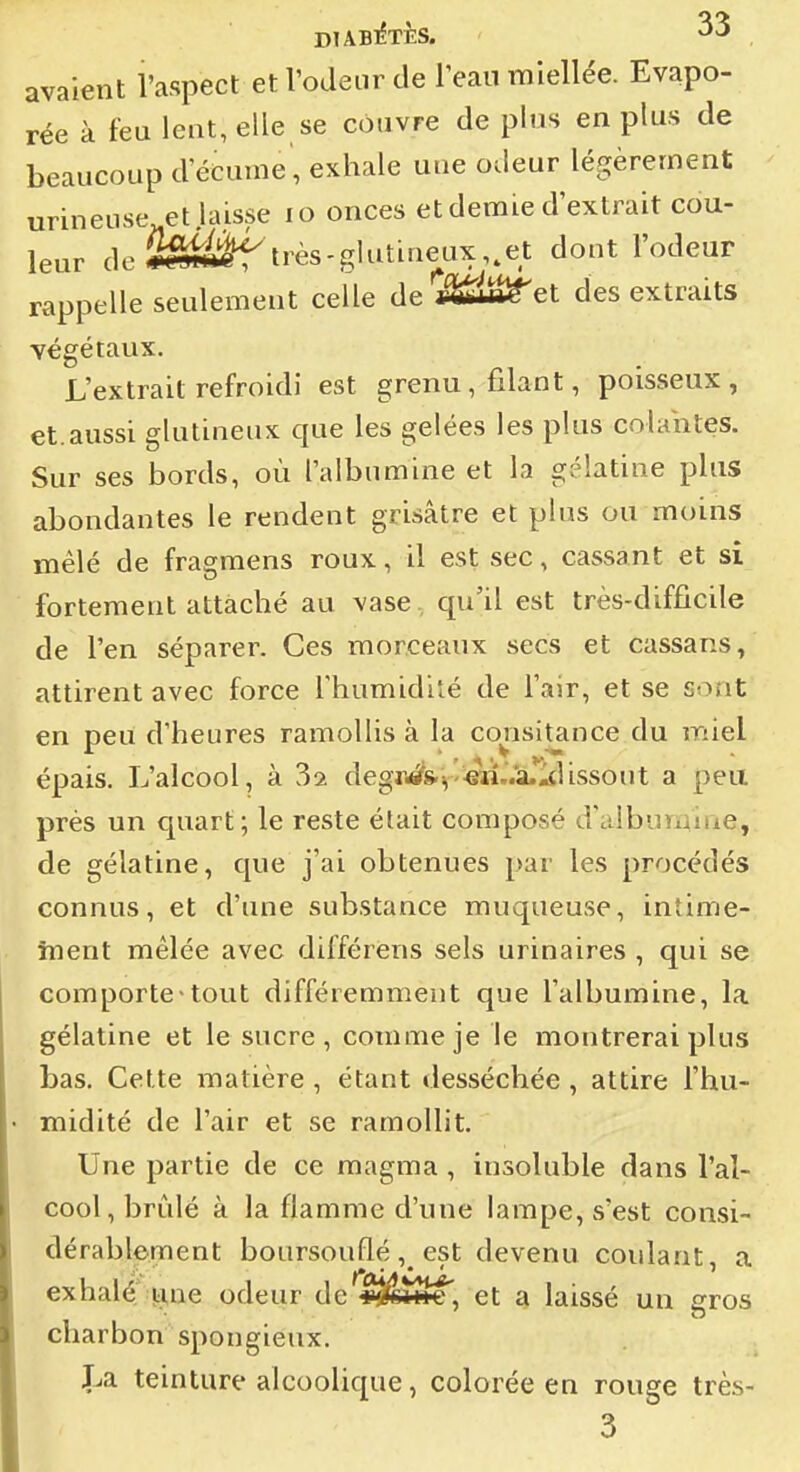 avaient l'aspect et l'odeur de l'eau miellée. Evapo- rée à feu lent, elle se couvre de plus en plus de beaucoup d'écume', exhale une odeur légèrement urineuse et laisse lo onces et demie d'extrait cou- leur de2êi^très-glutiueux,,et dont l'odeur rappelle seulement celle de ^IS^et des extraits végétaux. L'extrait refroidi est grenu, filant, poisseux, et.aussi glutineux que les gelées les plus colahtes. Sur ses bords, où l'albumine et la gélatine plus abondantes le rendent grisâtre et plus ou moins mêlé de fragmens roux, il est sec, cassant et si fortement attaché au vase , qu'il est très-difficile de l'en séparer. Ces morceaux secs et cassans, attirent avec force l'humidité de l'air, et se sont en peu d'heures ramollis à la consitance du miel épais. L'alcool, à 32 degjWis.v'«ai..a.j4lissout a peu prés un quart; le reste était composé d'albumine, de gélatine, que j'ai obtenues par les procédés connus, et d'une substance muqueuse, intime- înent mêlée avec différens sels urinaires , qui se comporte-tout différemment que l'albumine, la gélatine et le sucre, comme je le montrerai plus bas. Cette matière, étant desséchée, attire l'hu- midité de l'air et se ramollit. Une partie de ce magma, insoluble dans l'al- cool, brûlé à la flamme d'une lampe, s'est consi- dérablement boursouflé, est devenu coulant, a exhalé i:me odeur de v^fA^, et a laissé un ffros charbon spongieux. î^a teinture alcoolique, colorée en rouge très- 3