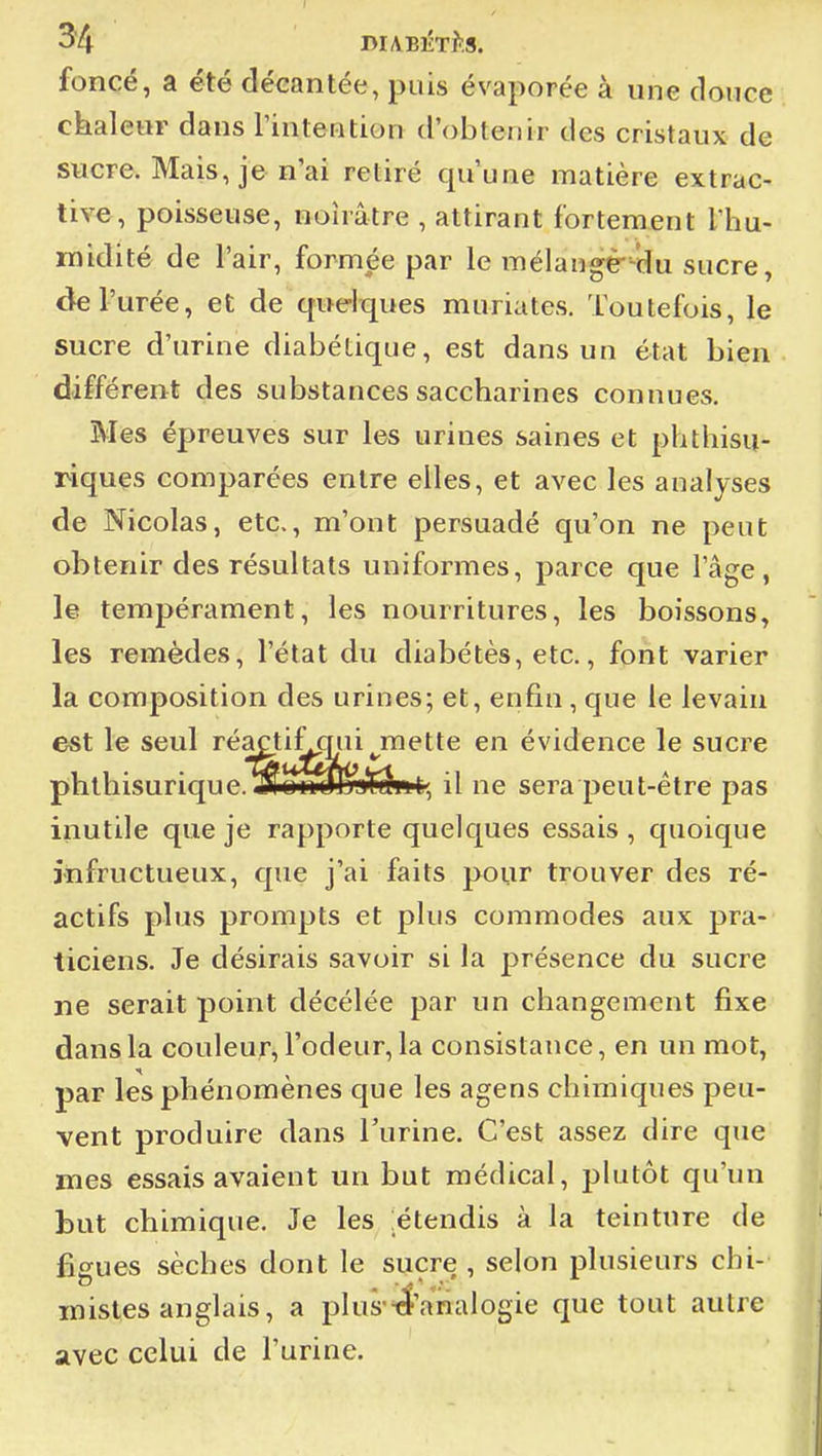 foncé, a été décantée, puis évaporée à une douce ckaletir dans l'intention d'obtenir des cristaux de sucre. Mais, je n'ai retiré qu'une matière extrac- tive, poisseuse, noirâtre , attirant fortement Tliu- midité de l'air, formée par le mélangèr-du sucre, de l'urée, et de quelques muriates. Toutefois, le sucre d'urine diabétique, est dans un état bien différent des substances saccharines connues. Mes épreuves sur les urines saines et phthisu- riques comparées entre elles, et avec les analyses de Nicolas, etc., m'ont persuadé qu'on ne peut obtenir des résultats uniformes, parce que l'âge, le tempérament, les nourritures, les boissons, les remèdes, l'état du diabètes, etc., fpnt varier la composition des urines; et, enfin, que le levain est le seul réactifjjui^mette en évidence le sucre phthisurique.!3lon[fl]pj*f^'it, il ne sera peut-être pas inutile que je rapporte quelques essais , quoique infructueux, que j'ai faits pour trouver des ré- actifs plus prompts et plus commodes aux pra- ticiens. Je désirais savoir si la présence du sucre ne serait point décélée par un changement fixe dans la couleur, l'odeur, la consistance, en un mot, par les phénomènes que les agens chimiques peu- vent produire dans l'urine. C'est assez dire que mes essais avaient un but médical, j^lutôt qu'un but chimique. Je les .étendis à la teinture de figues sèches dont le sucre , selon plusieurs chi- mistes anglais, a plus-iî'analogie que tout autre avec celui de l'urine.