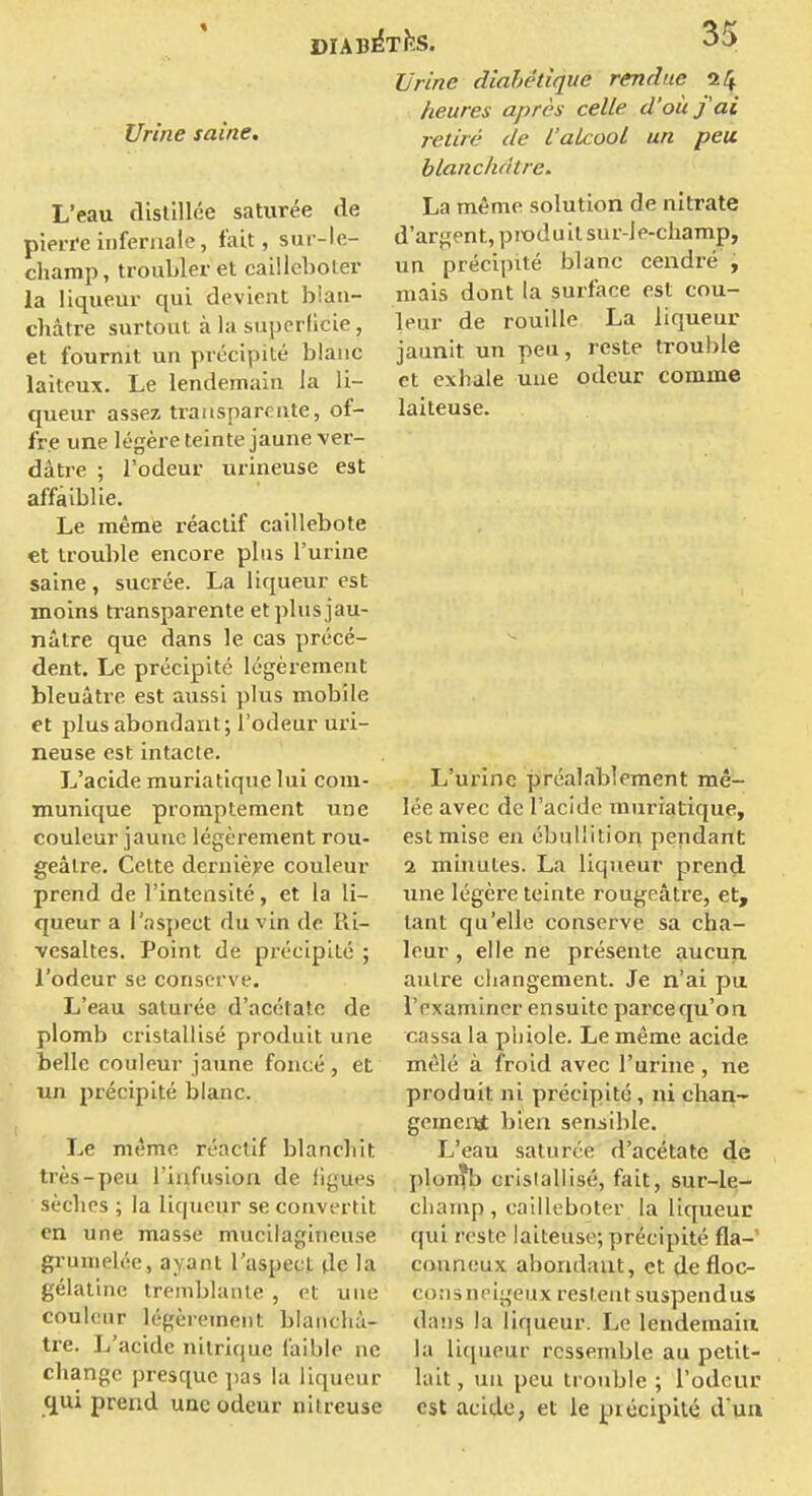 Urine diahédque rendue 24 heures après celle d'où j'ai Urine saine. retiré de l'alcool un peu blanchâtre. La même solution de nitrate d'ar};;ent, produit siu'-Jp-cliamp, un précipité blanc cendré , mais dont la surface est cou- leur de rouille La liqueur L'eau distillée saturée de pierre infernale, fait, sui-le- champ, troubler et cailleboler la liqueur qui devient blan- châtre surtout à la superficie, et fournit un précipité blanc laiteux. Le lendemain la li- queur assez transparente, of- fre une légère teinte jaune ver- dàtre ; l'odeur urineuse est affaiblie. Le même léactif caillebote et trouble encore plus l'urine saine , sucrée. La liqueur est moins ti'ansparente et plu s jau- nâtre que dans le cas précé- dent. Le précipité légèrement bleuâtre est aussi plus mobile et plus abondant; l'odeur uri- neuse est intacte. L'acide muriatique lui com- munique promptement une couleur jaune légèrement rou- geâlre. Cette dernière couleur prend de l'intensité, et la li- queur a l'as{)ect du vin de Ri- ■vesaltes. Point de précipité ; l'odeur se conserve. L'eau saturée d'acétate de plomb cristallisé produit une belle couleur jaune foncé, et un précipité blanc. Le même réactif blancbit très-peu l'iiifusion de figues sèches ; la liqueur se convertit en une masse mucilagineuse grumelée, ayant l'aspect de la gélatine tremblante , et une couleur légèrement blanchâ- tre. L'acide nitrique faible ne change presque pas la liqueur qui prend une odeur nilreuse jaunit un peu, reste trouble et exhale uue odeur comme laiteuse. L'urine préalablement mê- lée avec de l'acide muriatique, est mise en ébuUition pendant 2 minutes. La liqueur prend- une légère teinte rougeâtre, et, tant qu'elle conserve sa cha- leur , elle ne présente aucun autre changement. Je n'ai pu. l'examiner ensuite parce qu'on cassa la phiole. Le même acide mêlé à froid avec l'urine, ne produit ni précipité, ni chan- gement bien sensible. L'eau saturée d'acétate de plon^b cristallisé, fait, sur-le- champ, cailleboter la liqueur qui reste laiteuse; précipité fla-' conneux abondant, et defloc- coris neigeux restent suspendus dans la liqueur. Le lendemain la liqueur ressemble au petit- lait, un peu trouble ; l'odeur est acide, et le piécipilé d'un