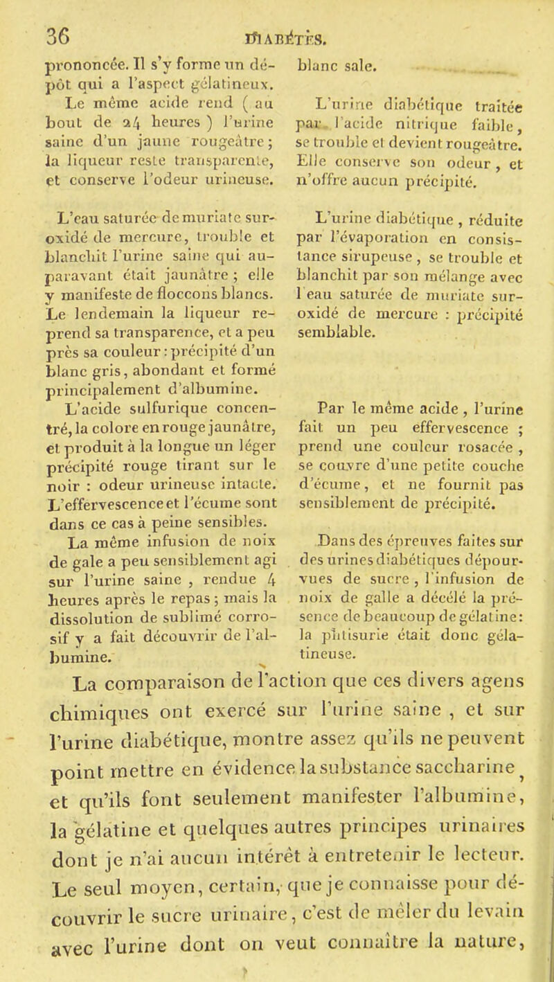 pi'ononcée. Il s'y forme un dé- blanc sale, pôt qui a Taspoct gélatineux. Le même acide rend (au bout de a4 heures ) l'urine saine d'un jaune rougeâtre ; la liqueur reste transparente, et conserve l'odeur uriueuse. L'urine diabétique traitée par., l'acide nitrique faible, se trouble et devient rougeàtre. Elle conserve son odeur , et n'offre aucun précipité. L'urine diabétique , réduite par l'évaporation en consis- tance sirupeuse , se trouble et blanchit par son mélange avec 1 eau saturée de niuriate sur- oxidé de mercure : précipité semblable. L'eau saturée de muriate sur- oxidé de mercure, trouble et blanchit l'urine saine qui au- paravant était jaunâtre ; elle y manifeste de floccons blancs. Le lendemain la liqueur re- prend sa transparence,et a peu près sa couleur : précipité d'un blanc gris, abondant et formé principalement d'albumine. L'acide sulfurique concen- tré, la colore en rouge jaunâtre, et produit à la longue un léger précipité rouge tirant sur le noir : odeur uriueuse intacte. L'effervescence et l'écume sont dans ce cas à peine sensibles. La même infusion de noix de gale a peu sensiblement agi sur l'urine saine , rendue 4 heures après le repas ; mais la dissolution de sublimé corro- sif y a fait découvrir de l'al- bumine. La comparaison de l'action que ces divers ageus chimiques ont exercé sur l'urine saine , et sur l'urine diabétique, montre assez qu'ils ne peuvent point mettre en évidence la substance saccharine ^ et qu'ils font seulement manifester l'albumine, la gélatine et quelques autres principes urinaires dont je n'ai aucun intérêt à entretenir le lecteur. Le seul moyen, certain, que je connaisse pour dé- couvrir le sucre urinaire, c'est de mêler du levain avec l'urine dont on veut connaître la nature, Par le même acide , l'urine fait un peu effervescence ; prend une couleur rosacée , se couvre d'une petite couche d'écume, et ne fournit joas sensiblement de précipité. Dans des épreuves faites sur des urines diabétiques dépour- vues de sucre , l'infusion de noix de galle a décélé la pré- sence de beaucoup de gélatine: la plilisurie était donc géla- tineuse.