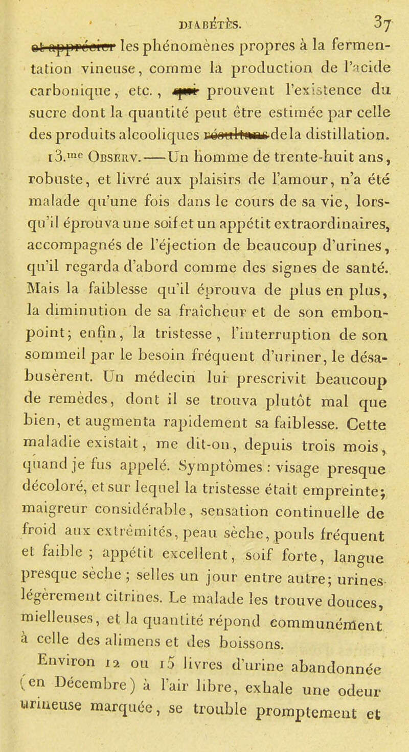 t»l ujjiprLGier les phénomènes propres à la fermen- tation vineuse, comme la production de l'acide carbonique, etc., 4pMr prouvent l'existence du sucre dont la quantité peut être estimée par celle des produits alcooliques i oQultcMii'delà distillation. i3.™e Observ.—Un homme de trente-huit ans, robuste, et livré aux plaisirs de l'amour, n'a été malade qu'une fois dans le cours de sa vie, lors- qu'il éprouva une soif et un appétit extraordinaires, accompagnés de l'éjection de beaucoup d'urines, qu'il regarda d'abord comme des signes de santé. Mais la faiblesse qu'il éprouva de plus en plus, la diminution de sa fraîcheur et de son embon- point; enfin, la tristesse, l'interruption de soa sommeil par le besoin fréquent d'uriner, le désa- busèrent. Un médecin lui prescrivit beaucoup de remèdes, dont il se trouva plutôt mal que bien, et augmenta rapidement sa faiblesse. Cette maladie existait, me dit-ou, depuis trois mois , quand je fus appelé. Symptômes : visage presque décoloré, et sur lequel la tristesse était empreinte; maigreur considérable, sensation continuelle de froid aux extrémités, peau sèche, pouls fréquent et faible ; appétit excellent, soif forte, langue presque sèche ; selles un jour entre autre; urines- légèrement citrines. Le malade les trouve douces, mielleuses, et la quantité répond communément à celle des alimens et des boissons. Environ 12 ou i5 livres d'urine abandonnée '.en Décembre) à l'air libre, exhale une odeur unueuse marquée, se trouble proraptemcut et