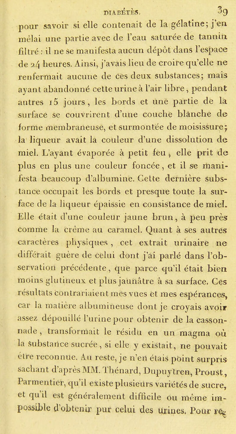 pour savoir si elle contenait de la gélatine; j'en mêlai une partie avec de l'eau saturée de tannin filtré : il ne se manifesta aucun dépôt dans l'esjpace de 2/i heures. Ainsi, j'avais lieu de croire qu'elle ne renfermait aucune de ces deux substances; mais ayant abandonné cette urine à l'air libre, pendant autres i5 jours, les bords et une partie de la surface se couvrirent d'une couche blanche de forme membraneuse, et surmontée de moisissure; la liqueur avait la couleur d'une dissolution de miel. L'ayant évaporée à petit feu, elle prit de plus en plus une couleur foncée, et il se mani- festa beaucoup d'albumine. Cette dernière subs- tance occupait les bords et presque toute la sur- face de la liqueur épaissie en consistance de mieL Elle était d'une couleur jaune brun, à peu près comme la crème au caramel. Quant à ses autres caractères physiques, cet extrait urinaire ne différait guère de celui dont j'ai parlé dans l'ob- servation précédente, que parce qu'il était bien moins gliitineux et plus jaunâtre â sa surface. Ces résultats contrariaient mes vues èt mes espérances, car la matière albumineuse dont je croyais avoir assez dépouillé l'urine pour obtenir de la casson- nade , transformait le résidu en un magma où la Substance sucrée, si elle y existait, ne pouvait être reconnue. Au reste, je n'en étais point surpris Sachant d'après MM. ïhénard, Dupuytren, Proust, Parmentier, qu'il existe plusieurs variétés de sucre, et qu'il est généralement difficile ou même ira- possible d'obtenir pur celui des urines. Pour