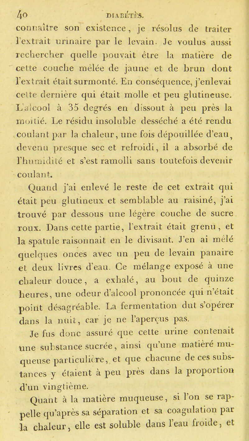 connaître son existence, je résolus de traiter l'extrait urinaire par le levain. Je voulus aussi rechercher quelle pouvait être la matière de cette couche mêlée de jaune et de brun dont l'extrait était surmonté. En conséquence, j'enlevai celte dernière qui était molle et peu glutineuse. Laicool à 35 degrés en dissout à peu près la moitié. Le résidu insoluble desséché a été rendu coulant par la chaleur, une fois dépouillée d'eau^ devenu presque sec et refroidi, il a absorbé de l'humidité et s'est ramolli sans toutefois devenir coulant. Quand j'ai enlevé le reste de cet extrait qui était peu glutineux et semblable au raisiné, j'ai trouvé par dessous une légère couche de sucre roux. Dans cette partie, l'extrait était grenu, et la spatule raisonnait en le divisant. J'en ai mêlé quelques onces avec un peu de levain panaire et deux livres d'eau. Ce mélange exposé à une chaleur douce, a exhalé, au bout de quinze heures, une odeur d'alcool prononcée qui n'était point désagréable. La fermentation dut s'opérer dans la niiit, car je ne l'aperçus pas. Je fus donc assuré que cette urine contenait tine substance sucrée, ainsi qu'une matièré mu- queuse particulicre, et que chacune de ces subs- tances y étaient à peu près dans la proportion d'un vingtième. Quant à la matière muqueuse, si l'on se rap- pelle qu'après sa séparation et sa coagulation par la chaleur, elle est soluble dans l'eau froide, et