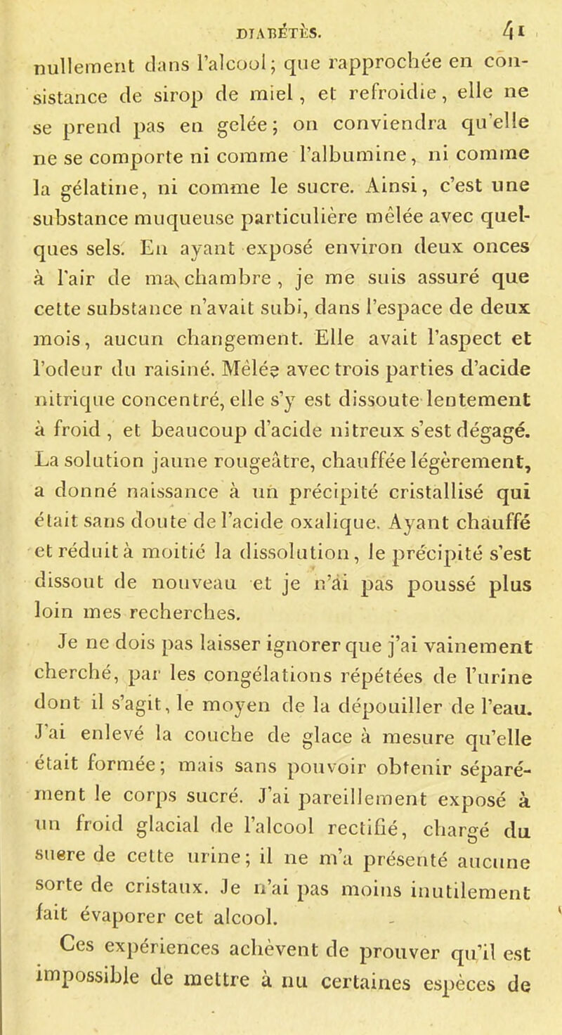 DIABÉTÈS. 4* ' j nullement dans l'alcool; que rapprochée en con- sistance de sirop de miel, et refroidie, elle ne j se prend pas en gelée; on conviendra qu'elle ne se comporte ni comme l'albumine, ni comme : la gélatine, ni comme le sucre. Ainsi, c'est une | substance muqueuse particulière mêlée avec quel- j ques sels. En ayant exposé environ deux onces j à l'air de maxchambre, je me suis assuré que ; cette substance n'avait subi, dans l'espace de deux j mois, aucun changement. Elle avait l'aspect et i l'odeur du raisiné. Mêlé? avec trois parties d'acide nitrique concentré, elle s'y est dissoute lentement ; à froid , et beaucoup d'acide nitreux s'est dégagé. La solution jaune rougeâtre, chauffée légèrement, ■ a donné naissance à un précipité cristallisé qui ^ était sans doute de l'acide oxalique. Ayant chauffé \ et réduit à moitié la dissolution, le précipité s'est | dissout de nouveau et je n'ai pas poussé plus ! loin mes recherches. Je ne dois pas laisser ignorer que j'ai vainement j cherché, par les congélations répétées de l'urine | dont il s'agit, le moyen de la dépouiller de l'eau. | J'ai enlevé la couche de glace à mesure qu'elle j était formée; mais sans pouvoir obtenir séparé- | ment le corps sucré. J'ai pareillement exposé à un froid glacial de l'alcool rectifié, chargé du suere de celte urine; il ne m'a présenté aucune \ sorte de cristaux. Je n'ai pas moins inutilement ' fait évaporer cet alcool. - ^ Ces expériences achèvent de prouver qu'il est i impossible de mettre à nu certaines espèces de \