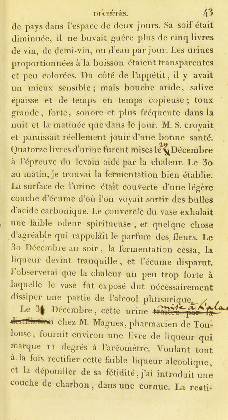 de pays dans l'espace de deux jours. Sa soif était diminuée, il ne buvait guère plus de cinq livres de vin, de demi-vin, ou d'eau par jour. Les urines proportionnées à la boisson étaient transparentes et peu colorées. Du côté de l'appétit, il y avait un mieux sensible; mais bouche aride, salive épaisse et de temps en temps copieuse ; toux grande, forte, sonore et plus fréquente dans la nuit et la matinée que dans le jour. M. S. croyait et paraissait réellement jouir dune bonne santé. Quatorze livres d urine furent mises le'^Décembre à l'épreuve du levain aidé par la chaleur. Le 3o au matin, je trouvai la fermentation bien établie. La surface de l'urine était couverte d'une légère couche d'écumie d'où l'on voyait sortir des bulles d'acide carbonique. Le couvercle du vase exhalait une faible odeur spiritueuse , et quelque chose d'agréable qui rappelait le parfum des, fleurs. Le 3o Décembre au soir, la fermentation cessa, la liqueur devint tranquille , et l'écume disparut. J'observerai que la chaleur un peu trop forte à laquelle le vase fut exposé dut nécessairement dissiper une partie de l'alcool phtisurique^ / Le 3| Décembre, cette urine t^mÛL^yf^ AsttWfften chez M. Magnes, pharmacien de Tou- ] louse, fournit environ une livre de liqueur qui J marque 11 degrés à l'aréomètre. Voulant tout j à la fois rectifier cette faible liqueur alcoolique, ! et la dépouiller de sa fétidité, j'ai introduit une ' couche de charbon, dans une cornue. La reati- j