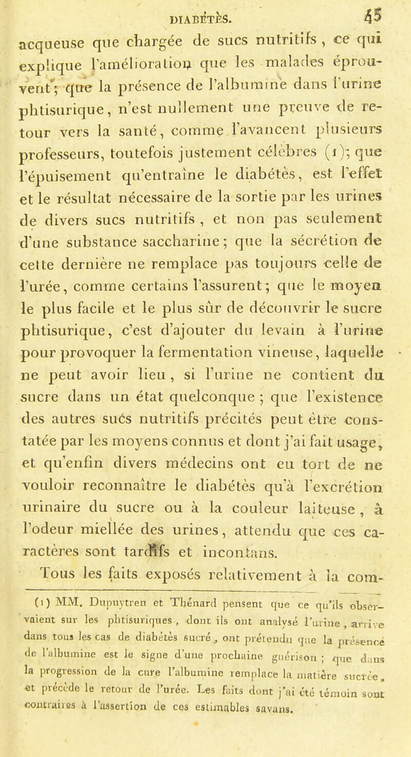 acquense que chargée de sucs nutritifs , ce qui explique ^amélioratio^ que les malades éprou- vent'; que la présence de l'albumine dans l'urine phtisurique, n'est nullement une preuve de re- tour vers la santé, comme l'avancent plusieurs professeurs, toutefois justement célèbres (i); que l'épuisement qu'entraîne le diabètes, est Teffet et le résultat nécessaire de la sortie par les urines de divers sucs nutritifs , et non pas seulement d'une substance saccharine ; que la sécrétion de celte dernière ne remplace pas toujours celle de l'urée, comme certains l'assurent; que le moyea le plus facile et le plus sûr de découvrir le sucre phtisurique, c'est d'ajouter du levain à l'urine pour provoquer la fermentation vineuse, laquelle ne peut avoir lieu, si l'urine ne contient du sucre dans un état quelconque ; que l'existence des autres sués nutritifs précités peut être cons- tatée par les moyens connus et dont j'ai fait usage, et qu'enfin divers médecins ont eu tort de ne vouloir reconnaître le diabétès qu'à Vexcrétion urinaire du sucre ou à la couleur laiteuse , à l'odeur miellée des urines, attendu que ces ca- ractères sont tarcftfs et incontans. Tous les faits exposés relativement à la com- (1) MM. Dujuiytren et Thénard pensent que ce qu'ils «bser- vaient sur les phtisuriques , dont ils ont analysé l'urine , arrive dans tous les cas de diabétès sucré ^ ont prétendu que la présenoé de l'albumine est le signe d'une prochaine guérison ; que c!:ius la progression de la cure l'albumine remplace la matière sucrée, et précùde le retour de l'urée. Les fuits dont j'ai été témoin sont contraires à l'assertion de ces estimables savans.